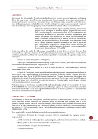 Tópicos em Ciências Agrárias – Volume 1
8
1 CONTEXTO
A juventude das Comunidades Tradicionais de Fundo de Pasto tem um potencial gigantesco na luta pela
defesa de suas terras e territórios que historicamente foram ocupados pelos seus antepassados. O
trabalho de base com a juventude é necessário tendo em vista que muitas conquistas usufruídas hoje é
fruto das lutas do passado, contudo, há muitos desafios ainda por ser superados e que depende em grande
parte da mobilização das novas gerações para fazer o enfrentamento em defesa de seus territórios.
Demarcar e manter o território requer uma luta constante, pois diversos
grupos sociais enxergam os mesmos espaços geográficos como sendo
seus e buscam conquistá-los a qualquer custo. No caso dos territórios das
comunidades tradicionais no Semiárido brasileiro, percebem-se, pelo
menos, três grupos que reivindicam sua posse: as comunidades que
vivem e dependem desse território há mais de um século; fazendeiros e
grileiros, que se dizem herdeiros de sesmarias e se apropriam dessas
terras e fazem delas oportunidades de negócio, por meio de sua venda
para o agronegócio, mineração ou energia eólica; e, ainda, o Estado que
deve regulamentar e definir seu uso e destinação em meio aos conflitos
de interesses (Contie e Santos, 2015, p.05).
A luta em defesa do modo de vida destas comunidades, do seu “jeito de viver”, deve ser feita
compreendendo o processo histórico de formação destas comunidades, sua importância social, cultural,
econômica, ambiental e política. Este trabalho de base qualitativa compreendeu as seguintes etapas na sua
construção:
 Reunião da equipe para pensar o cronograma;
 Articulação com os técnicos dos municípios (Curaçá, Uauá e Canudos), para convidar os jovens das
comunidades que tivessem interesse em participar da escola;
 Realização da escola no período de 21 a 26 de agosto de 2017, no Centro de Formação Dom José
Rodrigues em Juazeiro-BA.
 A Escola de Convivência com o Semiárido na formação da Juventude em comunidades de fundo de
pasto, contou com a participação de 30 jovens dos municípios de Curaçá, Uauá e Canudos. A Escola é
promovida pelo Eixo Terra do IRPAA-Instituto Regional da Pequena Agropecuária Apropriada, com
colaboração dos demais Eixos do Instituto, que discutem a proposta Convivência com o Semiárido a partir
de diversos temas: terra e território, produção apropriada ao clima da região, acesso à água, educação
contextualizada e direito à comunicação.
Portanto a Escola de Convivência com o Semiárido na formação da Juventude em Comunidades de Fundo
de Pasto-ECSAJFP tem como objetivo formar novas lideranças capazes de articular e mobilizar as famílias,
instituições, movimentos sociais para seguir lutando e resistindo na busca de garantir os seus direitos em
permanecer nos territórios com dignidade.
2 DESCRIÇÃO DA EXPERIÊNCIA
O cronograma da Escola de Formação foi construído pensado na formação prática e teórica, além de
visitas, buscando sempre construir um horizonte amplo de reflexões para trabalhar com a práxis
educativa popular, ou seja, a ação de ensinar-e-aprender coletivamente com a finalidade de transformação
libertadora. “A libertação autêntica, que é a humanização em processo, não é uma coisa que se deposita
nos homens. (...) É práxis, que implica a ação e a reflexão dos homens sobre o mundo para transformá-lo”
(FREIRE, 2009, p. 77).
Diversas atividades foram trabalhadas na escola, dentre as quais destacamos:
 Orientações da Escola de Formação (acordos coletivos, organização das equipes, tarefas e
programação);
 Atividades matinais práticas: (aprisco, ração, composto, canteiro econômico e viveiro de mudas);
 Mística (todos os dias iniciavam as atividades com místicas);
 Levantamento das situações das comunidades;
 Análise de conjuntura;
 