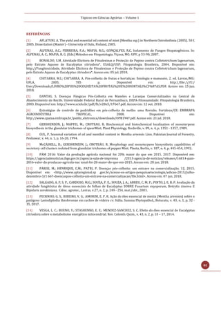Tópicos em Ciências Agrárias – Volume 1
82
REFERÊNCIAS
[1] AFLATUNI, A. The yield and essential oil content of mint (Mentha ssp.) in Northern Ostrobothnia (2005). 50 f.
2005. Dissertation (Master) - University of Oulu, Finland, 2005.
[2] ALFENAS, A.C.; FERREIRA, F.A.; MAFIA, R.G.; GONÇALVES, R.C. Isolamento de Fungos fitopatogênicos. In:
ALFENAS, A. C.; MAFIA, R. G. (Eds) Métodos em Fitopatologia. Viçosa, MG: UFV, p 53-90, 2007.
[3] BONALDO, S.M. Atividade Elicitora de Fitoalexinas e Proteção de Pepino contra Colletotrichum lagenarium,
pelo Extrato Aquoso de Eucalyptus citriodora*. ESALQ/USP: Fitopatologia Brasileira, 2004. Disponível em:
http://Fungitoxicidade, Atividade Elicitora de Fitoalexinas e Proteção de Pepino contra Colletotrichum lagenarium,
pelo Extrato Aquoso de Eucalyptus citriodora*. Acesso em: 05 jul. 2018.
[4] CHITARRA, M.I.; CHITARRA, A. Pós-colheita de frutas e hortaliças: fisiologia e manuseio. 2. ed. Lavras/MG:
UFLA, 2005. 785 p. Disponível em: http://file:///E:/
User/Downloads/LIVRO%20POS%20COLHEITA%20FRUTAS%20E%20HORTALI%C3%87AS.PDF. Acesso em: 15 jun.
2018.
[5] DANTAS, S. Doenças Fúngicas Pós-Colheita em Mamões e Laranjas Comercializados na Central de
Abastecimento do Recife. Universidade Federal Rural de Pernambuco, DEPA-Fitossanidade: Fitopatologia Brasileira,
2003. Disponível em: http://www.scielo.br/pdf/fb/v28n5/17667.pdf. Acesso em: 12 out. 2018.
[6] Estratégias de controle de podridões em pós-colheita de melão: uma Revisão. Fortaleza/CE: EMBRAPA
AGROINDÚSTRIA TROPICAL, 2008. Disponível em:
http://www.cpatsa.embrapa.br/public_eletronica/downloads/OPB1947.pdf. Acesso em: 21 jul. 2018.
[7] GERSHENZON, J.; MAFFEI, M.; CROTEAU, R. Biochemical and histochemical localization of monoterpene
biosynthesis in the glandular trichomes of spearMint. Plant Physiology, Rockville, v. 89, n. 4, p. 1351 - 1357, 1989.
[8] GUL, P. Seasonal variation of oil and menthol content in Mentha arvensis Linn. Pakistan Journal of Forestry,
Peshawar, v. 44, n. 1, p. 16-20, 1994.
[9] McCASKILL, D.; GERSHENZON, J.; CROTEAU, R. Morphology and monoterpene biosynthetic capabilities of
secretory cell clusters isolated from glandular trichomes of pepper Mint. Planta, Berlin, v. 187, n. 4, p. 445-454, 1992.
[10] PAM 2016: Valor da produção agrícola nacional foi 20% maior do que em 2015. 2017. Disponível em:
https://agenciadenoticias.ibge.gov.br/agencia-sala-de-imprensa /2013-agencia-de-noticias/releases/16814-pam-
2016-valor-da-producao-agricola-nac ional-foi-20-maior-do-que-em-2015. Acesso em: 28 jun. 2018.
[11] PARISI, M.; HENRIQUE, C.M.; PATRI, P. Doenças pós-colheita: um entrave na comercialização. 12. 2015.
Disponível em: <http://www.aptaregional.sp .gov.br/acesse-os-artigos-pesquisaetecnologia/edicao-2015/julho-
dezembro-3/1 667-doencaspos-colheita-um-entrave-na-comercializacao/file.html>. Acesso em: 07 jun. 2018.
[12] SALGADO, A. P. S. P.; CARDOSO, M.G.; SOUZA, P. E.; SOUZA, J. A.; ABREU, C. M. P.; PINTO, J. E. B. P. Avaliação da
atividade fungitóxica de óleos essenciais de folhas de Eucalyptus SOBRE Fusarium oxysporum, Botrytis cinerea E
Bipolaris sorokiniana. Ciênc. agrotec., Lavras, v.27, n. 2, p. 249 - 254, mar./abr., 2003.
[13] PEIXINHO, G. S.; RIBEIRO, V. G.; AMORIM, E. P. R. Ação do óleo essencial de menta (Mentha arvensis) sobre o
patógeno Lasiodiplodia theobromae em cachos de videira cv. Itália. Summa Phytopathol., Botucatu, v. 43, n. 1, p. 32 -
35, 2017.
[14] VESGA, L. C.; BUENO, Y.; STASHENKO, E. E.; MENDEZ-SANCHEZ, S. C. Efeito do óleo essencial de Eucalyptus
citriodora sobre o metabolismo energético mitocondrial. Rev. Colomb. Quim., v. 43, n. 2, p. 10 – 17, 2014.
 