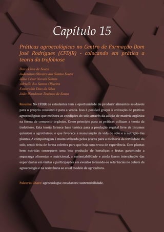 Tópicos em Ciências Agrárias – Volume 1
83
Capítulo 15
Práticas agroecológicas no Centro de Formação Dom
José Rodrigues (CFDJR) - colocando em prática a
teoria da trofobiose
Davy Lima de Souza
Judenilton Oliveira dos Santos Souza
Júlio César Novais Santos
Adrielle dos Santos Oliveira
Esmeraldo Dias da Silva
João Wandeson Trabuco de Souza
Resumo: No CFDJR os estudantes tem a oportunidade de produzir alimentos saudáveis
para o próprio consumo e para a venda. Isso é possível graças à utilização de práticas
agroecológicas que melhora as condições do solo através da adição de matéria orgânica
na forma de composto orgânico. Como princípio para as práticas utilizam a teoria da
trofobiose. Esta teoria fornece base teórica para a produção vegetal livre de insumos
químicos e agrotóxicos, o que favorece a manutenção da vida do solo e a nutrição das
plantas. A compostagem é muito utilizada pelos jovens para a melhoria da fertilidade do
solo, sendo feita de forma coletiva para que haja uma troca de experiência. Com plantas
bem nutridas conseguem uma boa produção de hortaliças e frutas garantindo a
segurança alimentar e nutricional, a sustentabilidade e ainda fazem intercâmbio das
experiências em visitas e participações em eventos tornando-se referências no debate da
agroecologia e na resistência ao atual modelo de agricultura.
Palavras-Chave: agroecologia; estudantes; sustentabilidade.
 