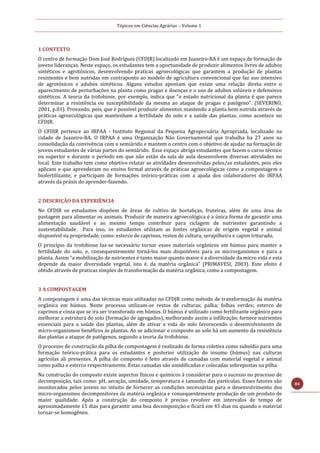 Tópicos em Ciências Agrárias – Volume 1
84
1 CONTEXTO
O centro de formação Dom José Rodríguez (CFDJR) localizado em Juazeiro-BA é um espaço de formação de
jovens lideranças. Neste espaço, os estudantes tem a oportunidade de produzir alimentos livres de adubos
sintéticos e agrotóxicos, desenvolvendo praticas agroecológicas que garantem a produção de plantas
resistentes e bem nutridas em contraponto ao modelo de agricultura convencional que faz uso intensivo
de agrotóxicos e adubos sintéticos. Alguns estudos apontam que existe uma relação direta entre o
aparecimento de perturbações na planta como pragas e doenças e o uso de adubos solúveis e defensivos
sintéticos. A teoria da trofobiose, por exemplo, indica que “o estado nutricional da planta é que parece
determinar a resistência ou susceptibilidade da mesma ao ataque de pragas e patógeno”. (SEVERINO,
2001, p.01). Provando, pois, que é possível produzir alimentos mantendo a planta bem nutrida através de
práticas agroecológicas que mantenham a fertilidade do solo e a saúde das plantas, como acontece no
CFDJR.
O CFDJR pertence ao IRPAA - Instituto Regional da Pequena Agropecuária Apropriada, localizado na
cidade de Juazeiro-BA. O IRPAA é uma Organização Não Governamental que trabalha ha 27 anos na
consolidação da convivência com o semiárido e mantem o centro com o objetivo de ajudar na formação de
jovens estudantes de várias partes do semiárido. Esse espaço abriga estudantes que fazem o curso técnico
ou superior e durante o período em que não estão da sala de aula desenvolvem diversas atividades no
local. Este trabalho tem como objetivo relatar as atividades desenvolvidas pelos/as estudantes, pois eles
aplicam o que aprenderam no ensino formal através de práticas agroecológicas como a compostagem e
biofertilizante, e participam de formações teórico-práticas com a ajuda dos colaboradores do IRPAA
através da práxis do aprender-fazendo.
2 DESCRIÇÃO DA EXPERIÊNCIA
No CFDJR os estudantes dispõem de áreas de cultivo de hortaliças, fruteiras, além de uma área de
pastagem para alimentar os animais. Produzir de maneira agroecológica é a única forma de garantir uma
alimentação saudável e ao mesmo tempo contribuir para ciclagem de nutrientes garantindo a
sustentabilidade. Para isso, os estudantes utilizam as fontes orgânicas de origem vegetal e animal
disponível na propriedade, como: esterco de caprinos, restos de cultura, serapilheira e capim triturado.
O princípio da trofobiose faz-se necessário tornar esses materiais orgânicos em húmus para manter a
fertilidade do solo, e, consequentemente torná-los mais disponíveis para os microrganismos e para a
planta. Assim “a mobilização de nutrientes é tanto maior quanto maior é a diversidade da micro vida e esta
depende da maior diversidade vegetal, isto é, da matéria orgânica” (PRIMAVESI, 2003). Este efeito é
obtido através de praticas simples de transformação da matéria orgânica, como a compostagem.
3 A COMPOSTAGEM
A compostagem é uma das técnicas mais utilizadas no CFDJR como método de transformação da matéria
orgânica em húmus. Neste processo utilizam-se restos de culturas; palha; folhas verdes; esterco de
caprinos e cinza que se ira ser transforado em húmus. O húmus é utilizado como fertilizante orgânico para
melhorar a estrutura do solo (formação de agregados), melhorando assim a infiltração; fornece nutrientes
essenciais para a saúde das plantas, além de ativar a vida do solo favorecendo o desenvolvimento de
micro-organismos benéficos às plantas. Ao se adicionar o composto ao solo há um aumento da resistência
das plantas a ataque de patógenos, segundo a teoria da trofobiose.
O processo de construção da pilha de compostagem é realizado de forma coletiva como subsídio para uma
formação teórico-prática para os estudantes e posterior utilização do insumo (húmus) nas culturas
agrícolas ali presentes. A pilha do composto é feito através de camadas com material vegetal e animal
como palha e esterco respectivamente. Estas camadas são umidificadas e colocadas sobrepostas na pilha.
Na construção do composto existe aspectos físicos e químicos á considerar para o sucesso no processo de
decomposição, tais como: pH, aeração, umidade, temperatura e tamanho das partículas. Esses fatores são
monitorados pelos jovens no intuito de fornecer as condições necessárias para o desenvolvimento dos
micro-organismos decompositores da matéria orgânica e consequentemente produção de um produto de
maior qualidade. Após a construção do composto é preciso revolver em intervalos de tempo de
aproximadamente 15 dias para garantir uma boa decomposição e ficará em 45 dias ou quando o material
tornar-se homogêneo.
 