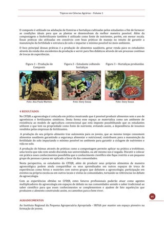 Tópicos em Ciências Agrárias – Volume 1
85
O composto é utilizado na adubação de fruteiras e hortaliças cultivadas pelos estudantes a fim de fornecer
as condições ideais para que as plantas se desenvolvam da melhor maneira possível. Além da
compostagem o biofertilizante também é utilizado como fonte de nutrientes, porém, em menor escala.
Essas práticas são utilizadas em consórcio com boas práticas de manejo no intuito de garantir a
manutenção da fertilidade e estrutura do solo e impactar o mínimo possível no meio ambiente.
O foco principal dessas práticas é a produção de alimentos saudáveis, gerar renda para os estudantes
através da venda dos excedentes da produção e servir para fins didáticos através de um processo contínuo
de trocas de experiências.
Figura 1 – Produção de
Composto
Figura 2 – Estudante colhendo
hortaliças
Figura 3 – Hortaliças produzidas
Foto: Ana Paula Martins Foto: Davy Souza Foto: Davy Souza
4 RESULTADOS
No CFDJR a agroecologia é colocada em prática mostrando que é possível produzir alimentos sem o uso de
agrotóxicos e fertilizantes sintéticos. Desta forma esse espaço se materializa como um ambiente de
resistência ao modelo de agricultura convencional que está imposto possibilitando que os estudantes
utilizem o que tem na propriedade como fonte de nutriente, evitando assim, a dependência de insumos
vendidos pelas empresas de fertilizantes.
A produção do seu próprio alimento traz autonomia para os jovens, que ao mesmo tempo consomem
alimentos saudáveis garantindo a segurança alimentar e nutricional, contribuem para a manutenção da
fertilidade do solo impactando o mínimo possível no ambiente para garantir a ciclagem de nutrientes e
vida no solo.
A produção do húmus através de práticas como a compostagem permite aplicar na prática a trofobiose,
uma teoria que não vem sendo discutida nas universidades, ou até mesmo nos é negada. Discutir e colocar
em prática esses conhecimentos possibilita que o conhecimento científico não fique restrito a um pequeno
grupo de pessoas e possa ser aplicado a favor da das comunidades.
Nesta perspectiva, os estudantes do CFDJR, além de produzir seus próprios alimentos de maneira
agroecológica podem ainda compartilhar os seus aprendizados em outros espaços de troca de
experiências como feiras e mutirões com outros grupos que debatem a agroecologia; participação em
eventos na própria escola ou em outros locais e visitas às comunidades, tornando-se referencias no debate
da agroecologia.
Com as experiências obtidas no CFDJR, estes futuros profissionais poderão atuar como agentes
multiplicadores da agroecologia em espaços de debate ou nas comunidades unindo o saber tradicional ao
saber científico para que esses conhecimentos se complementem e ajudem de fato aqueles/as que
produzem o alimento construindo assim, os caminhos para o bem viver.
AGRADECIMENTOS
Ao Instituto Regional da Pequena Agropecuária Apropriada - IRPAA por manter um espaço pioneiro na
formação de jovens.
 