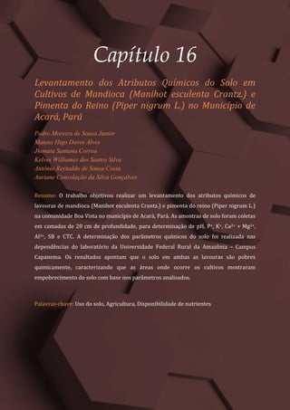 Tópicos em Ciências Agrárias – Volume 1
87
Capítulo 16
Levantamento dos Atributos Químicos do Solo em
Cultivos de Mandioca (Manihot esculenta Crantz.) e
Pimenta do Reino (Piper nigrum L.) no Município de
Acará, Pará
Pedro Moreira de Sousa Junior
Mateus Higo Daves Alves
Jhonata Santana Correa
Kelves Williames dos Santos Silva
Antônio Reynaldo de Sousa Costa
Auriane Consolação da Silva Gonçalves
Resumo: O trabalho objetivou realizar um levantamento dos atributos químicos de
lavouras de mandioca (Manihot esculenta Crantz.) e pimenta do reino (Piper nigrum L.)
na comunidade Boa Vista no município de Acará, Pará. As amostras de solo foram coletas
em camadas de 20 cm de profundidade, para determinação de pH, P+, K+, Ca2+ + Mg2+,
Al3+, SB e CTC. A determinação dos parâmetros químicos do solo foi realizada nas
dependências do laboratório da Universidade Federal Rural da Amazônia – Campus
Capanema. Os resultados apontam que o solo em ambas as lavouras são pobres
quimicamente, caracterizando que as áreas onde ocorre os cultivos mostraram
empobrecimento do solo com base nos parâmetros analisados.
Palavras-chave: Uso do solo, Agricultura, Disponibilidade de nutrientes
 