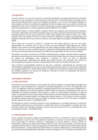 Tópicos em Ciências Agrárias – Volume 1
88
1 INTRODUÇÃO
O uso do solo por ser um recurso natural e renovável desempenha um papel fundamental na produção
agrícola, pois sua composição carrega nutrientes essenciais para o desenvolvimento das plantas, com o
aumento da utilização deste recurso nas atividades de plantio, o seu uso tem sido bastante debatido no
meio cientifico, na busca de melhoria da qualidade de vida do homem, uma vez que fatores remetem na
qualidade do solo, como presença de nutrientes disponíveis e manejos adequados, fatores estes que irão
intervir principalmente nos sistemas agrícolas tropicais (BALOTA et al., 2004).
Neste cenário, Mattos e Cardoso (2003), ressaltam o Brasil como segundo maior fornecedor de mandioca
do mundo, colaborando com 13,8% da produção total, e no ranque nacional o estado do Pará é tido como o
principal produtor do país com percentual de 18,9% sendo seguido pelo estado da Bahia com 17,8%.
Contudo, apesar do estado do Pará ser o maior produtor de mandioca, os plantios são implantados em
pequenas extensões de terra por meio de sistemas e com baixo aparato tecnológico (FUKUDA & OTSUBO,
2003).
Outra cultura que se destaca no Brasil é a pimenta do reino (Piper nigrum L.) por ter uma ampla
representação na economia, uma vez que se tornou uma das principais tarefas paraense da cultura
familiar rural, sendo um cultivo predominante em todo nordeste paraense, IBGE (2010). Na buscar de
investir e otimizar os custos no plantio intensivo e adequado a Embrapa Amazônia Oriental tem produzido
técnicas que representam bons mecanismo na melhoria das propriedades do solo a um grau científico.
No entanto, de acordo com Conto et al. (1996), tradicionalmente na região nordeste paraense pequenos
produtores usam sistemas de cultivos baseados na mão de obra familiar que são exclusivas na exploração
de cultivos de subsistência como mandioca e pimenta do reino, na qual se destacam
socioeconomicamente, enfatizando que grande parte dessas lavouras são cultivadas com nenhum ou
pouco equipamento agrícola, causando o empobrecimento dos poucos nutrientes existentes solo.
Logo, conhecer as propriedades químicas do solo para a avaliação e quantificação de nutrientes que
correspondem à fertilidade do solo, pois a partir delas é possível traçar ações de conservação e exploração
no uso agrícola (SILVA et al., 2010). Neste sentido, o trabalho tem como objetivo realizar um levantamento
dos atributos químicos nas lavouras de mandioca e pimenta do reino na comunidade Boa Vista no
município de São José de Acará
2 MATERIAIS E MÉTODOS
2.1 ÁREA DE ESTUDO
O município de Acará pertencente à mesorregião do nordeste paraense e à microrregião homogênea de
Tomé-Açu. A sede municipal tem as seguintes coordenadas geográficas. 01º 57’36” de latitude Sul e 48º
11’51” de longitude a Oeste de Greenwich. O município possui uma área territorial de 4.343,805 km² e
população estimada em 53 569 mil habitantes (IBGE, 2010). Na respectiva comunidade de Boa vista há
predomínio do Latossolo Amarelo, textura argilosa e média, e Concrecionários Lateríticos. O clima da
região no município de Acará na faixa equatorial, apresenta o clima do tipo Afi da classificação de Köppen,
correspondente ao tropical úmido, com temperatura mensal superior a 18ºC, chuvas nas duas estações,
precipitação sempre acima de 60 mm, em relação às aferições mensais de 2.837 mm anuais e amplitude
térmica anual em torno de 5 ºC. (FAPESPA, 2016).
No município de Acará a economia se baseia no setor agropastoris e na produção agrícola, na respectiva
comunidade existem lavouras permanentes e temporárias, dentre essas mandioca e pimenta do reino,
principais cultivos do município. A pesquisa ocorreu no mês de março de 2017 na comunidade Boa vista
no município de Acará – Pará (IBGE, 2016).
2.2 AMOSTRAGEM E COLETA
Foram coletadas 60 amostras simples na profundidade de 0-20 cm, constituindo 3 amostras compostas,
correspondente a uma área de 2 ha de plantio de mandioca e outra de 2 ha com cultivo de pimenta do
reino. Amostragem foi baseada conforme a metodologia de Arruda, Moreira e Pereira (2014). As
ferramentas e materiais de coletas foram balde de plástico, sacos zip e trado holandês. As amostras foram
coletadas aleatoriamente na forma de ziguezague e encaminhadas ao laboratório da Universidade Federal
Rural da Amazônia – campus Capanema, onde realizou-se os ensaios analíticos para a determinação de pH
por método instrumental (pHmetro) utilizando a relação solo/água de 1:2,5. O alumínio trocável (Al3+) foi
 