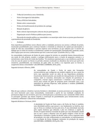 Tópicos em Ciências Agrárias – Volume 1
9
 Trilha da Convivência com o Semiárido;
 Visita à barragem de Sobradinho;
 Visita a EFAS de Sobradinho;
 Debate sobre comunicação;
 Prática de beneficiamento de produtos da caatinga;
 Relação de gênero;
 Noite cultural: Apresentações culturais dos/as participantes;
 Organização social e Políticas públicas para jovens;
 Discussão da atuação política na comunidade e no município onde vivem os jovens para favorecer
a permanência da juventude no Semiárido;
 Avaliação.
Esta experiência possibilitou novos olhares sobre a realidade, provocou nos jovens a reflexão da práxis,
mostrando possibilidades para continuar lutando e resistindo as ofensivas do capital que desrespeita o
modo de vida das comunidades e querem explorar seus territórios. Já que sabemos que “é através do
diálogo que as visões de mundo se manifestam e podem ser questionadas, desmitificadas, podendo, assim,
abrir espaço para um novo conhecimento que leve a uma nova ação” (Coutinho 2012, p. 130).
As comunidades tradicionais de fundo de pasto surgem há séculos no semiárido baiano desenvolveram
seu modo de vida próprio, usando a caatinga coletivamente para a criação de pequenos animais e o
extrativismo como forma de renda das famílias. “Os estudiosos apontam para a sua existência a partir da
crise da cana de açúcar no litoral, no período colonial, resultando no abandono das terras por parte dos
sesmeiros, possibilitando, nas fronteiras do gado solto no sertão e na expansão para os Gerais, o
surgimento destas comunidades” (ALCÂNTARA e GERMANI, 2010, p.03).
Segundo Germani e Oliveira, 2008:
As comunidades de Fundo e Feche de pasto são formações
socioeconômicas que configuram um modelo singular de uso e posse da
terra cuja expressão social vai além de sua importância produtiva.
Construíram historicamente, um modelo de vida particular no Semiárido
baiano, onde os costumes, alicerçados nas relações de parentesco e
compadrio, criaram regras consensuais e orientam o uso comum de
terras para criação de gado de pequeno porte articulado com o uso
individual de parcelas dispersas, onde plantam e residem (GERMANI;
OLIVEIRA, 2008, p. 16).
Mais do que conhecer a história é preciso fortalecer a identidade, os jovens precisam ser protagonista de
um novo horizonte para estas comunidades, construindo a partir de sua realidade condições de
permanecia digna no seu território, para isso a formação para a convivência com o semiárido reflete sobre
as principais questões que dizem respeito à construção de possibilidades para fortalecimento social,
econômico, ambiental e cultural das comunidades.
Segundo Alcântara e Germani, 2010:
A identidade de Fundo de Pasto como a de Fecho de Pasto é, também,
uma identidade política, que possui o seu fundamento na história, mas
que se firma no cotidiano da luta pela terra. É uma identidade marcada
pelo sujeito histórico que alimenta e põe em evidencia o sujeito de
direito. O sujeito histórico investido de poder por uma identidade cidadã
que os une e passa a disputar com um agente exógeno a base da sua
reprodução e reivindica o poder de decidir sobre a terra, enquanto meio
de produção e de vida, evidenciando as contradições, os enfrentamentos
e a correlação de forças desiguais existentes na produção do espaço
(ALCÂNTARA e GERMANI; 2010 p.04 e 05).
 