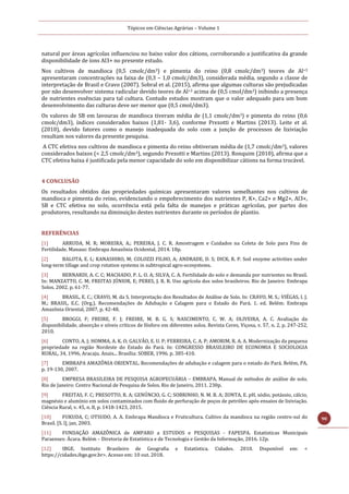 Tópicos em Ciências Agrárias – Volume 1
90
natural por áreas agrícolas influenciou no baixo valor dos cátions, corroborando a justificativa da grande
disponibilidade de íons Al3+ no presente estudo.
Nos cultivos de mandioca (0,5 cmolc/dm3) e pimenta do reino (0,8 cmolc/dm3) teores de Al+3
apresentaram concentrações na faixa de (0,3 – 1,0 cmolc/dm3), considerada média, segundo a classe de
interpretação de Brasil e Cravo (2007). Sobral et al. (2015), afirma que algumas culturas são prejudicadas
por não desenvolver sistema radicular devido teores de Al+3 acima de (0,5 cmol/dm3) inibindo a presença
de nutrientes essências para tal cultura. Contudo estudos mostram que o valor adequado para um bom
desenvolvimento das culturas deve ser menor que (0,5 cmol/dm3).
Os valores de SB em lavouras de mandioca tiveram média de (1,1 cmolc/dm3) e pimenta do reino (0,6
cmolc/dm3), índices considerados baixos (1,81- 3,6), conforme Prezotti e Martins (2013). Leite et al.
(2010), devido fatores como o manejo inadequada do solo com a junção de processos de lixiviação
resultam nos valores da presente pesquisa.
A CTC efetiva nos cultivos de mandioca e pimenta do reino obtiveram média de (1,7 cmolc/dm3), valores
considerados baixos (< 2,5 cmolc/dm3), segundo Prezotti e Martins (2013). Ronquim (2010), afirma que a
CTC efetiva baixa é justificada pela menor capacidade do solo em disponibilizar cátions na forma trocável.
4 CONCLUSÃO
Os resultados obtidos das propriedades químicas apresentaram valores semelhantes nos cultivos de
mandioca e pimenta do reino, evidenciando o empobrecimento dos nutrientes P, K+, Ca2+ e Mg2+, Al3+,
SB e CTC efetiva no solo, ocorrência está pela falta de manejos e práticas agrícolas, por partes dos
produtores, resultando na diminuição destes nutrientes durante os períodos de plantio.
REFERÊNCIAS
[1] ARRUDA, M. R; MOREIRA, A.; PEREIRA, J. C. R. Amostragem e Cuidados na Coleta de Solo para Fins de
Fertilidade. Manaus: Embrapa Amazônia Ocidental, 2014. 18p.
[2] BALOTA, E. L; KANASHIRO, M; COLOZZI FILHO, A; ANDRADE, D. S; DICK, R. P. Soil enzyme activities under
long-term tillage and crop rotation systems in subtropical agro-ecosystems.
[3] BERNARDI, A. C. C; MACHADO, P. L. O. A; SILVA, C. A. Fertilidade do solo e demanda por nutrientes no Brasil.
In: MANZATTO, C. M; FREITAS JÚNIOR, E; PERES, J. R. R. Uso agrícola dos solos brasileiros. Rio de Janeiro: Embrapa
Solos. 2002. p. 61-77.
[4] BRASIL, E. C.; CRAVO, M. da S. Interpretação dos Resultados de Análise de Solo. In: CRAVO, M. S.; VIÉGAS, I. J.
M.; BRASIL, E.C. (Org.). Recomendações de Adubação e Calagem para o Estado do Pará. 1. ed. Belém: Embrapa
Amazônia Oriental, 2007, p. 42-48.
[5] BROGGI, F; FREIRE, F. J; FREIRE, M. B. G. S; NASCIMENTO, C. W. A; OLIVEIRA, A. C. Avaliação da
disponibilidade, absorção e níveis críticos de fósforo em diferentes solos. Revista Ceres, Viçosa, v. 57, n. 2, p. 247-252,
2010.
[6] CONTO, A. J; HOMMA, A. K. O; GALVÃO, E. U. P; FERREIRA, C. A. P; AMORIM, R. A. A. Modernização da pequena
propriedade na região Nordeste do Estado do Pará. In: CONGRESSO BRASILEIRO DE ECONOMIA E SOCIOLOGIA
RURAL, 34, 1996, Aracaju. Anais... Brasília: SOBER, 1996. p. 385-410.
[7] EMBRAPA AMAZÔNIA ORIENTAL. Recomendações de adubação e calagem para o estado do Pará. Belém, PA,
p. 19-130, 2007.
[8] EMPRESA BRASILEIRA DE PESQUISA AGROPECUÁRIA – EMBRAPA. Manual de métodos de análise de solo.
Rio de Janeiro: Centro Nacional de Pesquisa de Solos. Rio de Janeiro, 2011. 230p.
[9] FREITAS, F. C; PRESOTTO, R. A; GENÚNCIO, G. C; SOBRINHO, N. M. B. A; ZONTA, E. pH, sódio, potássio, cálcio,
magnésio e alumínio em solos contaminados com fluido de perfuração de poços de petróleo após ensaios de lixiviação.
Ciência Rural, v. 45, n. 8, p. 1418-1423, 2015.
[10] FUKUDA, C; OTSUDO, A. A. Embrapa Mandioca e Fruticultura. Cultivo da mandioca na região centro-sul do
Brasil. [S. l], jan, 2003.
[11] FUNDAÇÃO AMAZÔNICA de AMPARO a ESTUDOS e PESQUISAS - FAPESPA. Estatísticas Municipais
Paraenses: Ácara. Belém – Diretoria de Estatística e de Tecnologia e Gestão da Informação, 2016. 12p.
[12] IBGE. Instituto Brasileiro de Geografia e Estatística. Cidades. 2010. Disponível em: <
https://cidades.ibge.gov.br>. Acesso em: 10 out. 2018.
 