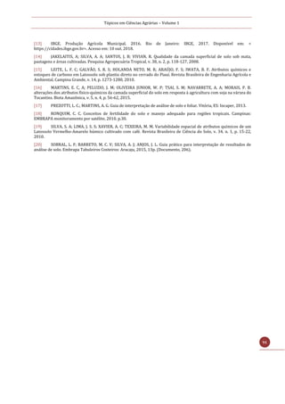 Tópicos em Ciências Agrárias – Volume 1
91
[13] IBGE. Produção Agrícola Municipal. 2016. Rio de Janeiro: IBGE, 2017. Disponível em: <
https://cidades.ibge.gov.br>. Acesso em: 10 out. 2018.
[14] JAKELAITIS, A; SILVA, A. A; SANTOS, J. B; VIVIAN, R. Qualidade da camada superficial de solo sob mata,
pastagens e áreas cultivadas. Pesquisa Agropecuária Tropical, v. 38, n. 2, p. 118-127, 2008.
[15] LEITE, L. F. C; GALVÃO, S. R. S; HOLANDA NETO, M. R; ARAÚJO, F. S; IWATA, B. F. Atributos químicos e
estoques de carbono em Latossolo sob plantio direto no cerrado do Piauí. Revista Brasileira de Engenharia Agrícola e
Ambiental, Campina Grande, v. 14, p. 1273-1280, 2010.
[16] MARTINS, E. C, A; PELUZIO, J. M; OLIVEIRA JUNIOR, W. P; TSAI, S. M; NAVARRETE, A. A; MORAIS, P. B.
alterações dos atributos físico-químicos da camada superficial do solo em resposta à agricultura com soja na várzea do
Tocantins. Biota Amazônica, v. 5, n. 4, p. 56-62, 2015.
[17] PREZOTTI, L. C.; MARTINS, A. G. Guia de interpretação de análise de solo e foliar. Vitória, ES: Incaper, 2013.
[18] RONQUIM, C. C. Conceitos de fertilidade do solo e manejo adequado para regiões tropicais. Campinas:
EMBRAPA monitoramento por satélite, 2010. p.30.
[19] SILVA, S. A; LIMA, J. S. S; XAVIER, A. C; TEXEIRA, M. M. Variabilidade espacial de atributos químicos de um
Latossolo Vermelho-Amarelo húmico cultivado com café. Revista Brasileira de Ciência do Solo, v. 34, n. 1, p. 15-22,
2010.
[20] SOBRAL, L. F; BARRETO, M. C. V; SILVA, A. J; ANJOS, J. L. Guia prático para interpretação de resultados de
análise de solo. Embrapa Tabuleiros Costeiros: Aracaju, 2015, 13p. (Documento, 206).
 