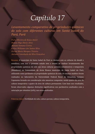Tópicos em Ciências Agrárias – Volume 1
92
Capítulo 17
Levantamento comparativo de propriedades químicas
do solo com diferentes culturas em Santa Isabel do
Pará, Pará
Pedro Moreira de Sousa Junior
Mateus Higo Daves Alves
Jhonata Santana Correa
Kelves Williames dos Santos Silva
Orivan Maria Marques Teixeira
Auriane Consolação da Silva Gonçalves
Resumo: O município de Santa Isabel do Pará se destaca com as culturas do dendê e
mandioca, com isso o presente estudo tem o intuito de realizar levantamento das
propriedades químicas do solo nas áreas culturas perenes (dendezeiro) e temporária
(Mandioca) na Comunidade de Areia Branca município de Santa Isabel do Pará,
utilizando como parâmetro as propriedades químicas do solo. Os ensaios analitics foram
realizados no laboratório da Universidade Federal Rural da Amazônia, Campus
Capanema levando em consideração oito amostras compostas, sendo quatro da area da
cultura temporária e quatro da área de cultura permanente. Com base nos resultados,
foram observados algumas distinções significativas nos parâmetros analisados com a
saturação por alumínio (m%), nas areas analisadas.
Palavras-chave: Fertilidade do solo, cultura perene, cultura temporária.
 