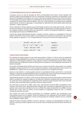 Tópicos em Ciências Agrárias – Volume 1
94
2.2 PROCEDIMENTOS DE COLETA E AMOSTRAGEM
A pesquisa ocorreu no mês de setembro de 2016 na Comunidade Areia branca. Foram coletadas 120
amostras simples na profundidade de 0-20 cm, constituindo 6 amostras compostas, correspondente a uma
área de 4 ha de plantio de mandioca com 4 anos e outra area de dendezeiro com 4 ha e 4 anos de cultivo.
Tal amostragem foi baseada conforme a metodologia de Arruda, Moreira e Pereira (2014). As ferramentas
e materiais de coletas foram balde de plástico, sacos zip e trado holandês. As amostras foram coletadas
aleatoriamente na forma de ziguezague e encaminhadas ao laboratório da Universidade Federal Rural da
Amazônia – campus Capanema.
Foram realizados os ensaios químicos para determinação de pH (1:2,5), acidez potencial (H + Al), bases
trocáveis da solução do solo Cálcio (Ca2+), Magnésio (Mg2+) e Potássio (K+) extraídos com KCl 1,0 mol L-1
por titulação, alumínio trocável (Al3+) por volumetria e Fósforo (P) disponível (Mehlich-1), segundo
metodologia descrita pela por EMBRAPA (2017).
A partir dos valores determinados de bases e alumínio trocáveis, calculou-se a Capacidade de Troca de
Cátions Total (CTCT), Soma de base (SB) e as percentagens de saturação por bases (V%) e por alumínio
(m%), segundo as equações 1, 2, 3 e 4 respectivamente, como descrito em Prezotti e Martins (2013):
CTC pH7 = SB + (H+
+ Al
3+
) equação 1
SB = K+
+ Ca+2
+ Mg+2
+ Na+
equação 2
V (%) = 100 x SB ÷ CTCT equação 3
m (%) = 100 x Al3+
÷ CTCt equação 4
3 RESULTADOS E DISCUSSÕES
Os resultados da análise química do solo estão apresentados na Tabela 1. O pH do solo é um importante
indicativo da disponibilidade dos nutrientes no mesmo para as plantas, bem como da atividade de micro-
organismos. Este parâmetro classificar o solo conforme a acidez ou alcalinidade do mesmo. Neste sentido,
foi observado uma acidificação elevada de 4,85 (Cultivo de mandioca) a uma acidificação moderada de 5,3
(Cultivo de dendê).
Em estudos de Ramalho Filho (2010), mostraram que os cultivos de dendê se desenvolvem em condição
satisfatória na faixa de pH de 4,5 a 6. Para a cultura da mandioca, a faixa de pH ideal situa-se entre 5 e 6
(LORENZI et al., 2002). Com isso as áreas analisadas encontram-se em condições favoráveis.
Quanto ao íon alumínio, o mesmo quando presente em quantidade elevadas, pode inibir o crescimento
radicular e influenciar na disponibilidade de outros nutrientes. Nas áreas os teores desse elemento variam
de 0,90 cmolc/dm³ (Cultivo de mandioca) e 0,35 cmolc/dm³ (Cultivo de Dendê).
Segundo Mantovanelli et al. (2015), os altos teores de alumínio trocável está relacionado ao efeito do baixo
aporte e produção de compostos orgânicos, nos diferentes ambientes estudados pelo mesmo, que por sua
vez, pode gerar baixa capacidade de complexação desse elemento proporcionando assim teores elevados
nas áreas, assim como observado no presente estudo em ambas as áreas.
Por outro lado, os teores de Ca2++Mg2+, assim como soma de bases trocáveis (SB) e capacidade de troca
catiônica total (CTC), foram significativamente reduzidos pela conversão da vegetação nativa para área
agrícola, assim como visto no estudo de Loro et al., (2016). Em estudos de Jakelaitis et al. (2008), o mesmo
ressalta que o baixo valor dos cátions, se deve também ao inadequado manejo do solo e a continua
retirada da cobertura do mesmo.
Com relação aos teores de fósforo encontrados nos resultados analíticos são considerados entre
extremamente baixos com 2,5 mg/dm³ (Cultivo de Mandioca) e teor adequado de 54,25 mg/dm³ (Cultivo
de Dendê), levando em consideração a classe de interpretação de resultados analíticos em uso no Estado
do Pará (BRASIL; CRAVO, 2007).
Segundo Pavinato & Rosolem (2008), é normal se observar o aumento na disponibilidade de fósforo no
solo com a presença resíduos vegetais como na area de cultivo de dendê, pela presente desse elemento nos
resíduos.
 