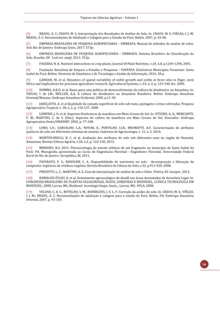 Tópicos em Ciências Agrárias – Volume 1
96
[4] BRASIL, E. C; CRAVO, M. S. Interpretação dos Resultados de Análise de Solo. In: CRAVO, M. S; VIÉGAS, I. J. M;
BRASIL, E. C. Recomendações de Adubação e Calagem para o Estado do Pará. Belém, 2007, p. 43-48.
[5] EMPRESA BRASILEIRA DE PESQUISA AGROPECUARIA – EMBRAPA. Manual de métodos de analise de solos.
3ed. Rio de Janeiro: Embrapa Solos, 2017. 573p.
[6] EMPRESA BRASILEIRA DE PESQUISA AGROPECUARIA – EMBRAPA. Sistema Brasileiro de Classificação do
Solo. Brasilia: DF 3.ed ver. ampl, 2013. 353p.
[7] FAGERIA, N. K. Nutrient interactions in crop plants. Journal Of Plant Nutrition, v.24, n.8, p.1269-1290, 2001.
[8] Fundação Amazônia de Amparo a Estudos e Pesquisas – FAPESPA. Estatísticas Municipais Paraenses: Santa
Izabel do Pará. Belém: Diretoria de Estatística e de Tecnologia e Gestão da Informação, 2016, 58 p.
[9] GANDAH, M. et al. Dynamics of spatial variability of millet growth and yields at three sites in Niger, west
Africa and implications for precision agriculture research. Agricultural Systems, v. 63, n. 2, p. 123-140, fev. 2000.
[10] HOMMA, A.K.O. et al. Bases para uma política de desenvolvimento da cultura do dendezeiro na Amazônia. In:
VIEGAS, I. de J.M., MÜLLER, A.A. A cultura do dendezeiro na Amazônia Brasileira. Belém: Embrapa Amazônia
Oriental/Manaus: Embrapa Amazônia Ocidental, 2000. p.11-30.
[11] JAKELAITIS, A. et al Qualidade da camada superficial de solo sob mata, pastagens e áreas cultivadas. Pesquisa
Agropecuária Tropical, v. 38, n. 2, p. 118-127, 2008
[12] LORENZI, J. O. et al. Aspectos fitotécnicos da mandioca em Mato Grosso do Sul. In: OTSUBO, A. A.; MERCANTE,
F. M.; MARTINS, C. de S. (Eds.). Aspectos do cultivo da mandioca em Mato Grosso do Sul. Dourados: Embrapa
Agropecuária Oeste/UNIDERP, 2002. p. 77-108.
[13] LORO, L.V.; CARVALHO, L.A.; NOVAK, E.; PORTILHO, I.I.R.; BRUMATTI, A.V. Caracterização de atributos
químicos do solo em diferentes sistemas de manejo. Cadernos de Agroecologia, v. 11, n. 2, 2016.
[14] MANTOVANELLI, B. C. et al. Avaliação dos atributos do solo sob diferentes usos na região de Humaitá,
Amazonas. Revista Ciência Agrária, v.58, n.2, p. 122-130, 2015.
[15] MENEZES, N.S. 2011. Fitossociologia do estrato arbóreo de um fragmento no município de Santa Izabel do
Pará- PA. Monografia apresentada ao Curso de Engenharia Florestal - Engenheiro Florestal. Universidade Federal
Rural do Rio de Janeiro. Seropédica, RJ. 2011.
[16] PAVINATO, P. S.; ROSOLEM, C. A. Disponibilidade de nutrientes no solo - decomposição e liberação de
compostos orgânicos de resíduos vegetais. Revista Brasileira de Ciência do Solo, v.32, p.911-920, 2008.
[17] PREZOTTI, L. C.; MARTINS, A. G. Guia de interpretação de análise de solo e foliar. Vitória, ES: Incaper, 2013.
[18] RAMALHO-FILHO, A. et al. Zoneamento agroecológico do dendê nas áreas desmatadas da Amazônia Legal. In:
CONGRESSO BRASILEIRO DE PLANTAS OLEAGINOSAS, ÓLEOS, GORDURAS E BIODIESEL, CLÍNICA TECNOLÓGICA EM
BIODIESEL, 2008, Lavras, MG. Biodiesel: tecnologia limpa. Anais... Lavras, MG: UFLA, 2008.
[19] VELOSO, C. A. C.; BOTELHO, S. M.; RODRIGUES, J. E. L. F. Correção da acidez do solo. In: CRAVO, M. S.; VIÉGAS,
I. J. M.; BRASIL, E. C. Recomendações de adubação e calagem para o estado do Pará. Belém, PA: Embrapa Amazônia
Oriental, 2007. p. 93-103.
 