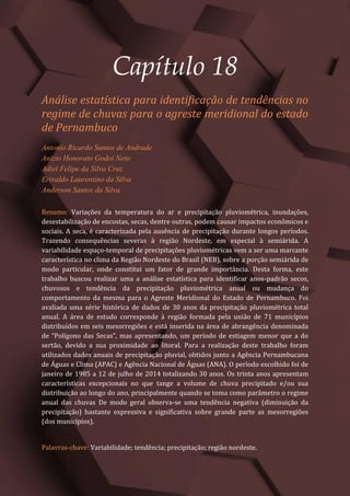 Tópicos em Ciências Agrárias – Volume 1
97
Capítulo 18
Análise estatística para identificação de tendências no
regime de chuvas para o agreste meridional do estado
de Pernambuco
Antonio Ricardo Santos de Andrade
Anizio Honorato Godoi Neto
Adiel Felipe da Silva Cruz
Erivaldo Laurentino da Silva
Anderson Santos da Silva
Resumo: Variações da temperatura do ar e precipitação pluviométrica, inundações,
desestabilização de encostas, secas, dentre outras, podem causar impactos econômicos e
sociais. A seca, é caracterizada pela ausência de precipitação durante longos períodos.
Trazendo consequências severas à região Nordeste, em especial à semiárida. A
variabilidade espaço-temporal de precipitações pluviométricas vem a ser uma marcante
característica no clima da Região Nordeste do Brasil (NEB), sobre a porção semiárida de
modo particular, onde constitui um fator de grande importância. Desta forma, este
trabalho buscou realizar uma a análise estatística para identificar anos-padrão secos,
chuvosos e tendência da precipitação pluviométrica anual ou mudança do
comportamento da mesma para o Agreste Meridional do Estado de Pernambuco. Foi
avaliada uma série histórica de dados de 30 anos da precipitação pluviométrica total
anual. A área de estudo corresponde à região formada pela união de 71 municípios
distribuídos em seis mesorregiões e está inserida na área de abrangência denominada
de “Polígono das Secas”, mas apresentando, um período de estiagem menor que a do
sertão, devido a sua proximidade ao litoral. Para a realização deste trabalho foram
utilizados dados anuais de precipitação pluvial, obtidos junto a Agência Pernambucana
de Águas e Clima (APAC) e Agência Nacional de Águas (ANA). O período escolhido foi de
janeiro de 1985 a 12 de julho de 2014 totalizando 30 anos. Os trinta anos apresentam
características excepcionais no que tange a volume de chuva precipitado e/ou sua
distribuição ao longo do ano, principalmente quando se toma como parâmetro o regime
anual das chuvas De modo geral observa-se uma tendência negativa (diminuição da
precipitação) bastante expressiva e significativa sobre grande parte as mesorregiões
(dos municípios).
Palavras-chave: Variabilidade; tendência; precipitação; região nordeste.
 