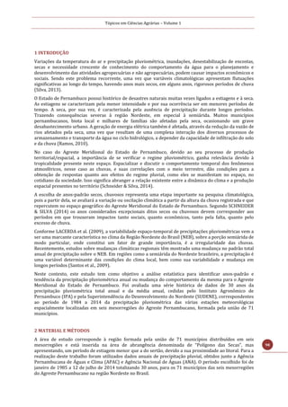 Tópicos em Ciências Agrárias – Volume 1
98
1 INTRODUÇÃO
Variações da temperatura do ar e precipitação pluviométrica, inundações, desestabilização de encostas,
secas e necessidade crescente de conhecimento do comportamento da água para o planejamento e
desenvolvimento das atividades agropecuárias e não agropecuárias, podem causar impactos econômicos e
sociais. Sendo este problema recorrente, uma vez que variáveis climatológicas apresentam flutuações
significativas ao longo do tempo, havendo anos mais secos, em alguns anos, rigorosos períodos de chuva
(Silva, 2013).
O Estado de Pernambuco possui histórico de desastres naturais muitas vezes ligados a estiagens e à seca.
As estiagens se caracterizam pela menor intensidade e por sua ocorrência ser em menores períodos de
tempo. A seca, por sua vez, é caracterizada pela ausência de precipitação durante longos períodos.
Trazendo consequências severas à região Nordeste, em especial à semiárida. Muitos municípios
pernambucanos, biota local e milhares de famílias são afetadas pela seca, ocasionando um grave
desabastecimento urbano. A geração de energia elétrica também é afetada, através da redução da vazão de
rios afetados pela seca, uma vez que resultam de uma complexa interação dos diversos processos de
armazenamento e transporte da água no ciclo hidrológico, a depender da capacidade de infiltração do solo
e da chuva (Ramos, 2010).
No caso do Agreste Meridional do Estado de Pernambuco, devido ao seu processo de produção
territorial/espacial, a importância de se verificar o regime pluviométrico, ganha relevância devido à
tropicalidade presente neste espaço. Espacializar e discutir o comportamento temporal dos fenômenos
atmosféricos, nesse caso as chuvas, e suas correlações com o meio terrestre, dão condições para a
obtenção de respostas quanto aos efeitos do regime pluvial, como eles se manifestam no espaço, no
cotidiano da sociedade. Isso significa abranger a relação existente entre a dinâmica do clima e a produção
espacial presentes no território (Schneider & Silva, 2014).
A escolha de anos-padrão secos, chuvosos representa uma etapa importante na pesquisa climatológica,
pois a partir dela, se avaliará a variação ou oscilação climática a partir da altura da chuva registrada e que
repercutem no espaço geográfico do Agreste Meridional do Estado de Pernambuco. Segundo SCHNEIDER
& SILVA (2014) os anos considerados excepcionais ditos secos ou chuvosos devem corresponder aos
períodos em que trouxeram impactos tanto sociais, quanto econômicos, tanto pela falta, quanto pelo
excesso de chuva.
Conforme LACERDA et al. (2009), a variabilidade espaço-temporal de precipitações pluviométricas vem a
ser uma marcante característica no clima da Região Nordeste do Brasil (NEB), sobre a porção semiárida de
modo particular, onde constitui um fator de grande importância, é a irregularidade das chuvas.
Recentemente, estudos sobre mudanças climáticas regionais têm mostrado uma mudança no padrão total
anual de precipitação sobre o NEB. Em regiões como a semiárida do Nordeste brasileiro, a precipitação é
uma variável determinante das condições do clima local, bem como sua variabilidade e mudança em
longos períodos (Santos et al., 2009).
Neste contexto, este estudo tem como objetivo a análise estatística para identificar anos-padrão e
tendência da precipitação pluviométrica anual ou mudança do comportamento da mesma para o Agreste
Meridional do Estado de Pernambuco. Foi avaliada uma série histórica de dados de 30 anos da
precipitação pluviométrica total anual e da média anual, cedidas pelo Instituto Agronômico de
Pernambuco (IPA) e pela Superintendência do Desenvolvimento do Nordeste (SUDENE), correspondentes
ao período de 1984 a 2014 da precipitação pluviométrica das várias estações meteorológicas
espacialmente localizadas em seis mesorregiões do Agreste Pernambucano, formada pela união de 71
municípios.
2 MATERIAL E MÉTODOS
A área de estudo corresponde à região formada pela união de 71 municípios distribuídos em seis
mesorregiões e está inserida na área de abrangência denominada de “Polígono das Secas”, mas
apresentando, um período de estiagem menor que a do sertão, devido a sua proximidade ao litoral. Para a
realização deste trabalho foram utilizados dados anuais de precipitação pluvial, obtidos junto a Agência
Pernambucana de Águas e Clima (APAC) e Agência Nacional de Águas (ANA). O período escolhido foi de
janeiro de 1985 a 12 de julho de 2014 totalizando 30 anos, para os 71 municípios das seis mesorregiões
do Agreste Pernambucano na região Nordeste no Brasil.
 