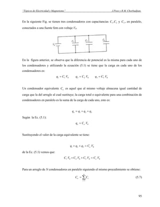 “Tópicos de Electricidad y Magnetismo” J.Pozo y R.M. Chorbadjian.
En la siguiente Fig. se tienen tres condensadores con capacitancias y , en paralelo,
conectados a una fuente fem con voltaje V
21,CC 3C
0.
En la figura anterior, se observa que la diferencia de potencial es la misma para cada uno de
los condensadores y utilizando la ecuación (5.1) se tiene que la carga en cada uno de los
condensadores es:
011 VCq = 022 VCq = 033 VCq =
Un condensador equivalente es aquel que al mismo voltaje almacena igual cantidad de
carga que la del arreglo al cual sustituye; la carga total o equivalente para una combinación de
condensadores en paralelo es la suma de la carga de cada uno, esto es:
eC
321 qqqqe ++=
Según la Ec. (5.1):
0VCq ee =
Sustituyendo el valor de la carga equivalente se tiene:
0321 VCqqq e=++
de la Ec. (5.1) vemos que:
0030201 VCVCVCVC e=++
Para un arreglo de N condensadores en paralelo siguiendo el mismo procedimiento se obtiene:
∑=
=
n
i
ie CC
1
(5.7)
95
 