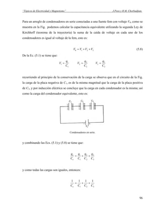 “Tópicos de Electricidad y Magnetismo” J.Pozo y R.M. Chorbadjian.
Para un arreglo de condensadores en serie conectadas a una fuente fem con voltaje V0, como se
muestra en la Fig. podemos calcular la capacitancia equivalente utilizando la segunda Ley de
Kirchhoff (teorema de la trayectoria) la suma de la caída de voltaje en cada uno de los
condensadores es igual al voltaje de la fem, esto es:
3210 VVVV ++= (5.8)
De la Ec. (5.1) se tiene que:
1
1
1
C
q
V =
2
2
2
C
q
V =
3
3
3
C
q
V =
recurriendo al principio de la conservación de la carga se observa que en el circuito de la Fig.
la carga de la placa negativa de C1, es de la misma magnitud que la carga de la placa positiva
de C3, y por inducción eléctrica se concluye que la carga en cada condensador es la misma; así
como la carga del condensador equivalente, esto es:
Condensadores en serie.
y combinando las Ecs. (5.1) y (5.8) se tiene que:
3
3
2
2
1
1
C
q
C
q
C
q
C
q
e
e
++=
y como todas las cargas son iguales, entonces:
321
1111
CCCCe
++=
96
 