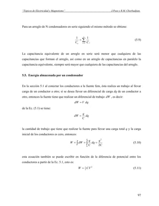 “Tópicos de Electricidad y Magnetismo” J.Pozo y R.M. Chorbadjian.
Para un arreglo de N condensadores en serie siguiendo el mismo método se obtiene:
∑=
=
n
i ie CC 1
11
(5.9)
La capacitancia equivalente de un arreglo en serie será menor que cualquiera de las
capacitancias que forman el arreglo, así como en un arreglo de capacitancias en paralelo la
capacitancia equivalente, siempre será mayor que cualquiera de las capacitancias del arreglo.
5.5. Energía almacenada por un condensador
En la sección 5.1 al conectar los conductores a la fuente fem, ésta realiza un trabajo al llevar
carga de un conductor a otro; sí se desea llevar un diferencial de carga dq de un conductor a
otro, entonces la fuente tiene que realizar un diferencial de trabajo , es decir:dW
dqVdW =
de la Ec. (5.1) se tiene:
dq
C
q
dW =
la cantidad de trabajo que tiene que realizar la fuente para llevar una carga total q y la carga
inicial de los conductores es cero, entonces:
C
q
dq
C
q
dWW
q
2
2
0
=== ∫ ∫ (5.10)
esta ecuación también se puede escribir en función de la diferencia de potencial entre los
conductores a partir de la Ec. 5.1, esto es:
2
2
1
VCW = (5.11)
97
 