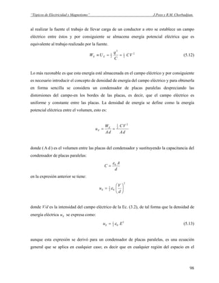 “Tópicos de Electricidad y Magnetismo” J.Pozo y R.M. Chorbadjian.
al realizar la fuente el trabajo de llevar carga de un conductor a otro se establece un campo
eléctrico entre éstos y por consiguiente se almacena energía potencial eléctrica que es
equivalente al trabajo realizado por la fuente.
2
2
1
2
2
1
VC
C
q
UW EE ==≡ (5.12)
Lo más razonable es que esta energía esté almacenada en el campo eléctrico y por consiguiente
es necesario introducir el concepto de densidad de energía del campo eléctrico y para obtenerla
en forma sencilla se considera un condensador de placas paralelas despreciando las
distorsiones del campo-en los bordes de las placas, es decir, que el campo eléctrico es
uniforme y constante entre las placas. La densidad de energía se define como la energía
potencial eléctrica entre el volumen, esto es:
dA
VC
dA
W
u E
E
2
2
1
==
donde ( ) es el volumen entre las placas del condensador y sustituyendo la capacitancia del
condensador de placas paralelas:
dA
d
A
C 0ε
=
en la expresión anterior se tiene:
2
02
1
⎟
⎠
⎞
⎜
⎝
⎛
=
d
V
uE ε
donde V/d es la intensidad del campo eléctrico de la Ec. (3.2), de tal forma que la densidad de
energía eléctrica se expresa como:Eu
2
02
1
EuE ε= (5.13)
aunque esta expresión se derivó para un condensador de placas paralelas, es una ecuación
general que se aplica en cualquier caso; es decir que en cualquier región del espacio en el
98
 