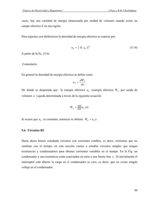 “Tópicos de Electricidad y Magnetismo” J.Pozo y R.M. Chorbadjian.
vacío, hay una cantidad de energía almacenada por unidad de volumen cuando existe un
campo eléctrico E en esa región.
Para regiones con dieléctricos la densidad de energía eléctrica se expresa por:
2
02
1
EKuE ε= (5.14)
A partir de la Ec. (5.6).
Comentario:
En general la densidad de energía eléctrica se define como
υd
dW
u E
E =
De donde se desprende que la energía eléctrica (energía eléctrica por unida de
volumen
Eu EW
υ ) queda determinada a través de la siguiente ecuación
∫∫∫= υduW EE
Si ocurre que es constante, entonces se obtieneEu υEE uW =
5.6. Circuitos RC
Hasta ahora hemos estudiado circuitos con corrientes estables, es decir, corrientes que no
cambian con el tiempo, en esta sección vamos a estudiar circuitos simples que tengan
resistencias y condensadores para obtener corrientes variables en el tiempo. En la Fig. un
condensador y una resistencia están conectados en serie a una fuente fem ε . Si inicialmente el
interruptor está abierto la carga en el condensador es cero, es decir, que no existe ningún
voltaje en el condensador.
99
 