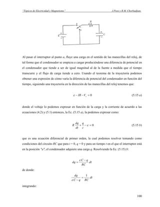 “Tópicos de Electricidad y Magnetismo” J.Pozo y R.M. Chorbadjian.
Al pasar el interruptor al punto a, fluye una carga en el sentido de las manecillas del reloj, de
tal forma que el condensador se empieza a cargar produciéndose una diferencia de potencial en
el condensador que tiende a ser de igual magnitud al de la fuente a medida que el tiempo
transcurre y el flujo de carga tiende a cero. Usando el teorema de la trayectoria podemos
obtener una expresión de cómo varía la diferencia de potencial del condensador en función del
tiempo, siguiendo una trayectoria en la dirección de las manecillas del reloj tenemos que:
0=−− cVIRε (5.15 a)
donde el voltaje lo podemos expresar en función de la carga y la corriente de acuerdo a las
ecuaciones (4.2) y (5.1) entonces, la Ec. (5.15 a), la podemos expresar como:
0=−+ ε
c
q
dt
dq
R (5.15 b)
que es una ecuación diferencial de primer orden, la cual podemos resolver tomando como
condiciones del circuito RC que para t = 0, q = 0 y para un tiempo t en el que el interruptor está
en la posición "a", el condensador adquiere una carga q. Resolviendo la Ec. (5.15) b:
dt
RC
qC
dq
−
=
ε
de donde:
dt
RCqC
dq 1
=
−ε
integrando:
100
 
