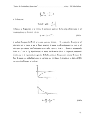 “Tópicos de Electricidad y Magnetismo” J.Pozo y R.M. Chorbadjian.
∫∫ =
−
dt
RCqC
dq
a
1
0
ε
se obtiene que:
]
t
a
t
RC
qCLn
0
0
1
)( ⎥
⎦
⎤
−=−ε
evaluando y despejando q se obtiene la expresión que nos da la carga almacenada en el
condensador en un tiempo t, esto es:
)1( RCt
ecq −
−= ε (5.16)
al analizar la ecuación (5.16) se ve que para un tiempo t = 0, o sea antes de conectar el
interruptor en el punto de la figura anterior, la carga en el condensador es cero, si el
interruptor permanece indefinidamente conectado, entonces
a
∞→t y la carga almacenada
tiende a Cε ; en la Fig. siguiente (a), se puede ver la variación de la carga con respecto al
tiempo que es la representación gráfica de la Ec. anterior. Si deseamos obtener la razón de
flujo de carga por unidad de tiempo o corriente que circula en el circuito, si se deriva (5.16)
con respecto al tiempo se obtiene:
RCt
e
Rdt
dq
I −
==
ε
(5.17)
101
 