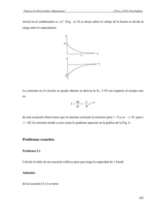 “Tópicos de Electricidad y Magnetismo” J.Pozo y R.M. Chorbadjian.
inicial en el condensador es Cε (Fig. a). Si se desea saber el voltaje de la fuente se divide la
carga entre la capacitancia.
La corriente en el circuito se puede obtener al derivar la Ec. 5.19 con respecto al tiempo esto
es:
RCt
e
Rdt
dq
I −
−==
ε
de esta ecuación observamos que la máxima corriente la tenemos para t = 0 y es R/ε− ; para t
>> RC la corriente tiende a cero como lo podemos apreciar en la gráfica de la Fig. b.
Problemas resueltos
Problema 5.1
Calcule el radio de un cascarón esférico para que tenga la capacidad de 1 Farad.
Solución:
de la ecuación (5.1) se tiene:
103
 