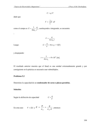 “Tópicos de Electricidad y Magnetismo” J.Pozo y R.M. Chorbadjian.
VqC /=
dado que
∫∞
⋅−=
r
rdEV
rr
como el campo es 2
04
1
r
q
E
πε
= , sustituyendo e integrando, se encuentra
:
r
q
V
04 επ
=
Luego: r
V
q
C 04 επ== =1[F]
y despejando:
9
0
109
4
1
×==
επ
r [m].
El resultado anterior muestra que el farad es una unidad extremadamente grande y por
consiguiente en la práctica es necesario usar submúltiplos.
Problema 5.2
Determine la capacidad de un condensador de caras o placas paralelas.
Solución:
Según la definición de capacidad
V
q
C =
En esta caso yEdV =
A
q
E
00 εε
σ
== , entonces
104
 