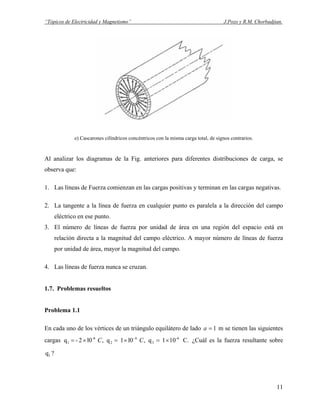 “Tópicos de Electricidad y Magnetismo” J.Pozo y R.M. Chorbadjian.
e) Cascarones cilíndricos concéntricos con la misma carga total, de signos contrarios.
Al analizar los diagramas de la Fig. anteriores para diferentes distribuciones de carga, se
observa que:
1. Las líneas de Fuerza comienzan en las cargas positivas y terminan en las cargas negativas.
2. La tangente a la línea de fuerza en cualquier punto es paralela a la dirección del campo
eléctrico en ese punto.
3. El número de líneas de fuerza por unidad de área en una región del espacio está en
relación directa a la magnitud del campo eléctrico. A mayor número de líneas de fuerza
por unidad de área, mayor la magnitud del campo.
4. Las líneas de fuerza nunca se cruzan.
1.7. Problemas resueltos
Problema 1.1
En cada uno de los vértices de un triángulo equilátero de lado 1=a m se tienen las siguientes
cargas ¿Cuál es la fuerza resultante sobre
?
C.101q,l01q,l02-q -6
3
6-
2
-6
1 ×=×=×= CC
1q
11
 