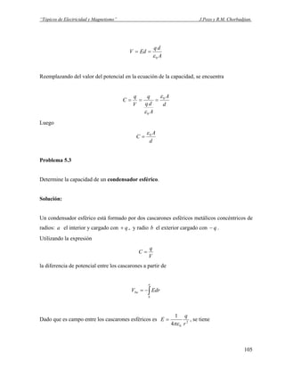 “Tópicos de Electricidad y Magnetismo” J.Pozo y R.M. Chorbadjian.
A
dq
EdV
0ε
==
Reemplazando del valor del potencial en la ecuación de la capacidad, se encuentra
d
A
A
dq
q
V
q
C 0
0
ε
ε
===
Luego
d
A
C 0ε
=
Problema 5.3
Determine la capacidad de un condensador esférico.
Solución:
Un condensador esférico está formado por dos cascarones esféricos metálicos concéntricos de
radios: el interior y cargado cona q+ , y radio el exterior cargado con .b q−
Utilizando la expresión
V
q
C =
la diferencia de potencial entre los cascarones a partir de
∫−=
a
b
ba EdrV
Dado que es campo entre los cascarones esféricos es 2
04
1
r
q
E
πε
= , se tiene
105
 