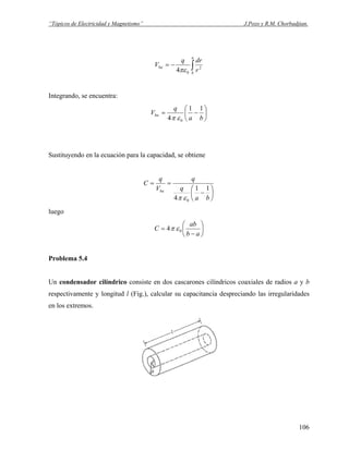 “Tópicos de Electricidad y Magnetismo” J.Pozo y R.M. Chorbadjian.
∫−=
a
b
ba
r
drq
V 2
04πε
Integrando, se encuentra:
⎟
⎠
⎞
⎜
⎝
⎛
−=
ba
q
Vba
11
4 0επ
Sustituyendo en la ecuación para la capacidad, se obtiene
⎟
⎠
⎞
⎜
⎝
⎛
−
==
ba
q
q
V
q
C
ba 11
4 0επ
luego
⎟
⎠
⎞
⎜
⎝
⎛
−
=
ab
ab
C 04 επ
Problema 5.4
Un condensador cilíndrico consiste en dos cascarones cilíndricos coaxiales de radios a y b
respectivamente y longitud l (Fig.), calcular su capacitancia despreciando las irregularidades
en los extremos.
106
 
