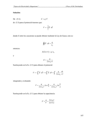 “Tópicos de Electricidad y Magnetismo” J.Pozo y R.M. Chorbadjian.
Solución:
De (5.1): VqC /=
de (3.3) para el potencial tenemos que:
∫ ⋅−=
b
a
ldEV
rr
donde E entre los cascarones se puede obtener mediante la Ley de Gauss; esto es:
0ε
q
sdE =⋅∫∫
rr
entonces:
0/)2( επ qlrE =
y
lr
q
E
02 επ
=
Sustituyendo en la Ec. (3.3) para obtener el potencial:
lr
drq
rdEldEV
b
a
b
a
b
a ∫ ∫∫ =⋅+=⋅−=
02 επ
rrrr
integrando y evaluando:
]
a
b
Ln
l
q
rLn
l
q
V
b
a
00 22 επεπ
==
Sustituyendo en la Ec. (5.1) para obtener la capacitancia:
abLn
l
V
q
C 02 επ
==
107
 