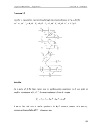 “Tópicos de Electricidad y Magnetismo” J.Pozo y R.M. Chorbadjian.
Problema 5.5
Calcular la capacitancia equivalente del arreglo de condensadores de la Fig. a, donde
y FC μ11 = , FC μ42 = , FC μ13 = , FC μ34 = , FC μ15 = y FC μ2/36 = .
Solución:
De la parte a) de la figura vemos que los condensadores encerrados en el lazo están en
paralelo, entonces de la Ec. (5.7), la capacitancia equivalente de estos es:
FFFCCCe μμμ 413541 =+=+=
A su vez ésta está en serie con la capacitancia de Fμ4 como se muestra en la parte b);
entonces aplicamos la Ec. (5.9) y obtenemos que:
108
 
