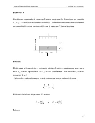 “Tópicos de Electricidad y Magnetismo” J.Pozo y R.M. Chorbadjian.
Problema 5.8
Considere un condensador de placas paralelas con una separación , que tiene una capacidadd
dAC /00 ε= cuando se encuentra sin dieléctrico. Determine la capacidad cuando se introduce
un material dieléctrico de constante dieléctrica K y espesor entre las placas.3/d
+ + + + + + + + + +
- - - - - - - - - -
K
d
3/d
3/2d
Solución:
El sistema de la figura anterior es equivalente a dos condensadores conectados en serie, uno al
vació , con una separación de , y el otro (el inferior) con dieléctrico, y con una
separación de
1C 3/2d 2C
3/d
Dado que los condensadores están en serie, se tiene que la capacidad equivalente es:
21
111
CCCE
+=
Utilizando el resultado del problema 5.2. se tiene:
3/2
0
1
d
A
C
ε
= y
3/
0
2
d
A
KC
ε
=
Entonces
112
 