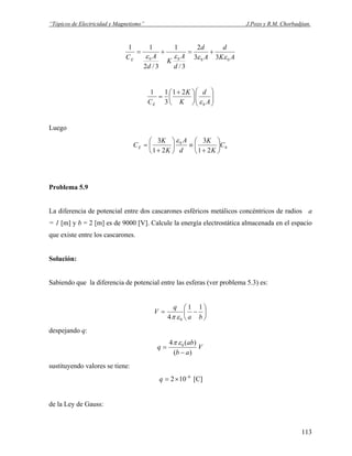 “Tópicos de Electricidad y Magnetismo” J.Pozo y R.M. Chorbadjian.
AK
d
A
d
d
A
K
d
ACE 0000 33
2
3/
1
3/2
11
εεεε
+=+=
⎟⎟
⎠
⎞
⎜⎜
⎝
⎛
⎟
⎠
⎞
⎜
⎝
⎛ +
=
A
d
K
K
CE 0
21
3
11
ε
Luego
0
0
21
3
21
3
C
K
K
d
A
K
K
CE ⎟
⎠
⎞
⎜
⎝
⎛
+
≡⎟
⎠
⎞
⎜
⎝
⎛
+
=
ε
Problema 5.9
La diferencia de potencial entre dos cascarones esféricos metálicos concéntricos de radios a
= 1 [m] y b = 2 [m] es de 9000 [V]. Calcule la energía electrostática almacenada en el espacio
que existe entre los cascarones.
Solución:
Sabiendo que la diferencia de potencial entre las esferas (ver problema 5.3) es:
⎟
⎠
⎞
⎜
⎝
⎛
−=
ba
q
V
11
4 0επ
despejando q:
V
ab
ab
q
)(
)(4 0
−
=
επ
sustituyendo valores se tiene:
6
102 −
×=q [C]
de la Ley de Gauss:
113
 