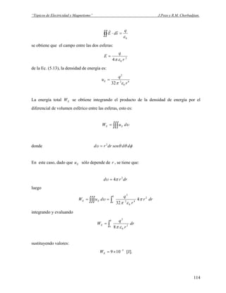 “Tópicos de Electricidad y Magnetismo” J.Pozo y R.M. Chorbadjian.
0ε
q
sdE =⋅∫∫
rr
se obtiene que el campo entre las dos esferas:
2
04 r
q
E
επ
=
de la Ec. (5.13), la densidad de energía es:
4
0
2
2
32 r
q
uE
επ
=
La energía total se obtiene integrando el producto de la densidad de energía por el
diferencial de volumen esférico entre las esferas, esto es:
EW
∫∫∫= υduW EE
donde φθθυ ddsendrrd 2
=
En este caso, dado que sólo depende deEu r , se tiene que:
drrd 2
4πυ =
luego
drr
r
q
duW
b
a
EE ∫∫∫∫ == 2
4
0
2
2
4
32
π
επ
υ
integrando y evaluando
dr
r
q
W
b
a
E ∫= 2
0
2
8 επ
sustituyendo valores:
3
109 −
×=EW [J].
114
 