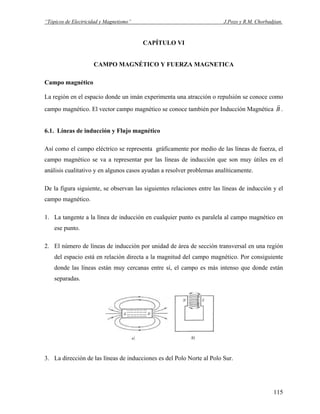 “Tópicos de Electricidad y Magnetismo” J.Pozo y R.M. Chorbadjian.
CAPÍTULO VI
CAMPO MAGNÉTICO Y FUERZA MAGNETICA
Campo magnético
La región en el espacio donde un imán experimenta una atracción o repulsión se conoce como
campo magnético. El vector campo magnético se conoce también por Inducción Magnética B
r
.
6.1. Líneas de inducción y Flujo magnético
Así como el campo eléctrico se representa gráficamente por medio de las líneas de fuerza, el
campo magnético se va a representar por las líneas de inducción que son muy útiles en el
análisis cualitativo y en algunos casos ayudan a resolver problemas analíticamente.
De la figura siguiente, se observan las siguientes relaciones entre las líneas de inducción y el
campo magnético.
1. La tangente a la línea de inducción en cualquier punto es paralela al campo magnético en
ese punto.
2. El número de líneas de inducción por unidad de área de sección transversal en una región
del espacio está en relación directa a la magnitud del campo magnético. Por consiguiente
donde las líneas están muy cercanas entre sí, el campo es más intenso que donde están
separadas.
3. La dirección de las líneas de inducciones es del Polo Norte al Polo Sur.
115
 