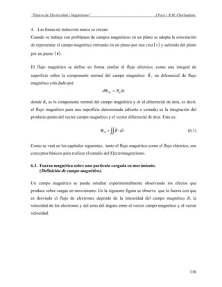 “Tópicos de Electricidad y Magnetismo” J.Pozo y R.M. Chorbadjian.
4. Las líneas de inducción nunca se cruzan.
Cuando se trabaja con problemas de campos magnéticos en un plano se adopta la convención
de representar el campo magnético entrando en un plano por una cruz( )× y saliendo del plano
por un punto .( )•
El flujo magnético se define en forma similar al flujo eléctrico, como una integral de
superficie sobre la componente normal del campo magnético B
r
, un diferencial de flujo
magnético está dado por:
dsBd nM =Φ
donde BB
n es la componente normal del campo magnético y ds el diferencial de área, es decir,
el flujo magnético para una superficie determinada (abierta o cerrada) es la integración del
producto punto del vector campo magnético y el vector diferencial de área. Esto es:
∫∫ ⋅=Φ sdBB
rr
(6.1)
Como se verá en los capítulos siguientes, tanto el flujo magnético como el flujo eléctrico, son
conceptos básicos para realizar el estudio del Electromagnetismo.
6.3. Fuerza magnética sobre una partícula cargada en movimiento.
(Definición de campo magnético).
Un campo magnético se puede estudiar experimentalmente observando los efectos que
produce sobre cargas en movimiento. En la siguiente figura se observa que la fuerza con que
es desviado el flujo de electrones depende de la intensidad del campo magnético B, la
velocidad de los electrones y del seno del ángulo entre el vector campo magnético y el vector
velocidad.
116
 