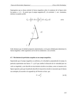“Tópicos de Electricidad y Magnetismo” J.Pozo y R.M. Chorbadjian.
Supongamos que se desea calcular la fuerza magnética sobre el conductor de la figura entre
los puntos a y . Si ocurre que el campo magnéticob B
r
y la corriente I , son constantes,
entonces se puede escribir
(6.9)BlIBldIBldIF ab
b
a
b
a
ab
rrrrrrr
×=×⎟
⎟
⎠
⎞
⎜
⎜
⎝
⎛
≡×= ∫∫ )(
I
a
b
B
r
×
abl
r
Cabe destacar que el método propuesto anteriormente, es de gran utilidad para determinar la
fuerza magnética sobre segmentos curvos de los conductores con corriente.
6.7. Movimiento de partículas cargadas en un campo magnético.
Suponiendo que el campo magnético es uniforme y la velocidad es perpendicular al campo, la
partícula experimenta una fuerza BqF υ= que cambia la dirección de la velocidad pero no
varía su magnitud, y este describe un movimiento circular en un plano, como se muestra en la
figura siguiente, para que la partícula describa la trayectoria circular es necesario que la fuerza
sea centrípeta, de acuerdo a la segunda ley de Newton se tiene que:
r
mF
2
υ
= (6.10)
119
 