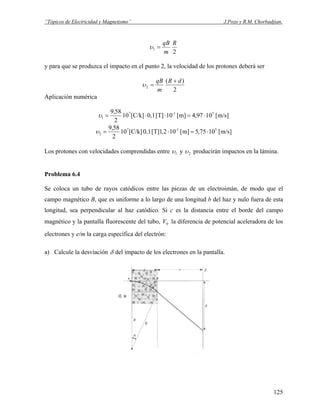 “Tópicos de Electricidad y Magnetismo” J.Pozo y R.M. Chorbadjian.
2
1
R
m
qB
=υ
y para que se produzca el impacto en el punto 2, la velocidad de los protones deberá ser
2
)(
2
dR
m
qB +
=υ
Aplicación numérica
m/s][1097,4m][10T][0,1[C/k]10
2
58,9 51-7
1 ⋅=⋅⋅=υ
m/s][1075,5m][102,1T][0,1[C/k]10
2
58,9 51-7
2 ⋅=⋅=υ
Los protones con velocidades comprendidas entre 1υ y 2υ producirán impactos en la lámina.
Problema 6.4
Se coloca un tubo de rayos catódicos entre las piezas de un electroimán, de modo que el
campo magnético B, que es uniforme a lo largo de una longitud b del haz y nulo fuera de esta
longitud, sea perpendicular al haz catódico. Si c es la distancia entre el borde del campo
magnético y la pantalla fluorescente del tubo, la diferencia de potencial aceleradora de los
electrones y e/m la carga específica del electrón:
0V
a) Calcule la desviación δ del impacto de los electrones en la pantalla.
125
 
