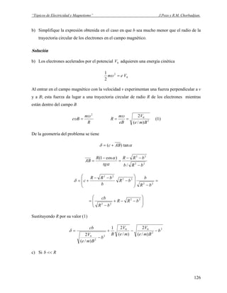 “Tópicos de Electricidad y Magnetismo” J.Pozo y R.M. Chorbadjian.
b) Simplifique la expresión obtenida en el caso en que b sea mucho menor que el radio de la
trayectoria circular de los electrones en el campo magnético.
Solución
b) Los electrones acelerados por el potencial adquieren una energía cinética0V
0
2
2
1
Vem =υ
Al entrar en el campo magnético con la velocidad v experimentan una fuerza perpendicular a v
y a B; esta fuerza da lugar a una trayectoria circular de radio R de los electrones mientras
están dentro del campo B
R
m
Be
2
υ
υ = 2
0
)/(
2
Bme
V
eB
m
R ==
υ
(1)
De la geometría del problema se tiene
αδ tan)( ABc +=
22
22
/
)cos1(
bRb
bRR
tg
R
AB
−
−−
=
−
=
α
α
=
−⎟
⎟
⎠
⎞
⎜
⎜
⎝
⎛
−
−−
+=
22
22
22
bR
b
bR
b
bRR
cδ
⎟
⎟
⎠
⎞
⎜
⎜
⎝
⎛
−−+
−
= 22
22
bRR
bR
cb
Sustituyendo R por su valor (1)
2
2
00
2
2
0
)/(
2
)/(
21
)/(
2
b
Bme
V
me
V
B
b
Bme
V
cb
−−+
−
=δ
c) Si Rb <<
126
 