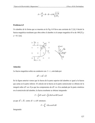 “Tópicos de Electricidad y Magnetismo” J.Pozo y R.M. Chorbadjian.
02
/
V
me
BcbRR
R
cb
=−+=δ
Problema 6.5
Un alambre de la forma que se muestra en la Fig. 6.8 lleva una corriente de 2 [A]. Calcule la
fuerza magnética resultante que obra sobre el alambre si el campo magnético B es de 100 [T] y
a = 0.1 [m].
Solución:
La fuerza magnética sobre un conductor con iI = , está dada por
BldiFd
rrr
×=
En la figura anterior vemos que la fuerza de la parte superior del alambre es igual a la fuerza
que actúa en la parte inferior. El cálculo de la fuerza en la parte semicircular se obtiene de la
integral sobre dF sen θ ya que las componentes de dF cos θ es anulada por la parte simétrica
en el semicírculo del alambre, la fuerza resultante se obtiene integrando:
∫∫ °== θθ sensendlBisendFF )90(
ya que Bld
rr
⊥ , como θdadl = entonces:
θθ
π
dsenaBiF ∫=
0
Integrando:
127
 