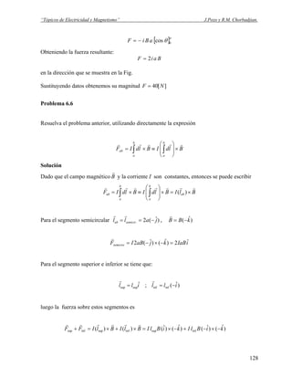 “Tópicos de Electricidad y Magnetismo” J.Pozo y R.M. Chorbadjian.
[ ]π
θ 0cosaBiF −=
Obteniendo la fuerza resultante:
BaiF 2=
en la dirección que se muestra en la Fig.
Sustituyendo datos obtenemos su magnitud ][40 NF =
Problema 6.6
Resuelva el problema anterior, utilizando directamente la expresión
BldIBldIF
b
a
b
a
ab
rrrrr
×⎟
⎟
⎠
⎞
⎜
⎜
⎝
⎛
≡×= ∫∫
Solución
Dado que el campo magnético B
r
y la corriente I son constantes, entonces se puede escribir
BlIBldIBldIF ab
b
a
b
a
ab
rrrrrrr
×=×⎟
⎟
⎠
⎞
⎜
⎜
⎝
⎛
≡×= ∫∫ )(
Para el segmento semicircular )ˆ(2. jall semicirab −==
rr
, )ˆ( kBB −=
r
iIaBkjaBIFsemicirc
ˆ2)ˆ()ˆ(2 =−×−=
r
Para el segmento superior e inferior se tiene que:
)ˆ(;ˆ infinfsupsup illill −==
rr
luego la fuerza sobre estos segmentos es
)ˆ()ˆ()ˆ()ˆ()()( infsupinfsupinfsup kiBlIkiBlIBlIBlIFF −×−+−×=×+×=+
rrrrrr
128
 