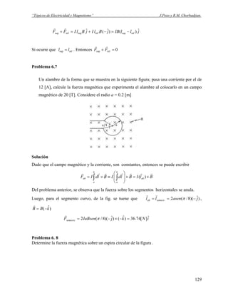 “Tópicos de Electricidad y Magnetismo” J.Pozo y R.M. Chorbadjian.
jllIBjBlIjBlIFF ˆ)()ˆ(ˆ infsupinfsupinfsup −=−+=+
rr
Si ocurre que . Entoncesinfsup ll = 0infsup =+ FF
rr
Problema 6.7
Un alambre de la forma que se muestra en la siguiente figura; pasa una corriente por el de
12 [A], calcule la fuerza magnética que experimenta el alambre al colocarlo en un campo
magnético de 20 [T]. Considere el radio a = 0.2 [m]
Solución
Dado que el campo magnético y la corriente, son constantes, entonces se puede escribir
BlIBldIBldIF ab
b
a
b
a
ab
rrrrrrr
×=×⎟
⎟
⎠
⎞
⎜
⎜
⎝
⎛
≡×= ∫∫ )(
Del problema anterior, se observa que la fuerza sobre los segmentos horizontales se anula.
Luego, para el segmento curvo, de la fig. se tuene que )ˆ)(8/(2. jasenll semicirab −== π
rr
,
)ˆ( kBB −=
r
iNkjIaBsenFsemicirc
ˆ][74.36)ˆ()ˆ)(8/(2 =−×−= π
r
Problema 6. 8
Determine la fuerza magnética sobre un espira circular de la figura .
129
 