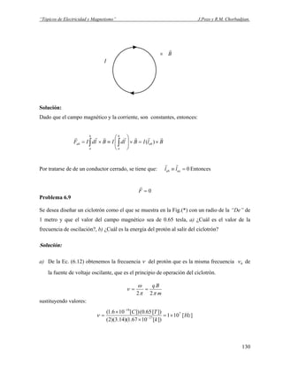 “Tópicos de Electricidad y Magnetismo” J.Pozo y R.M. Chorbadjian.
B
r
×
I
Solución:
Dado que el campo magnético y la corriente, son constantes, entonces:
BlIBldIBldIF ab
b
a
b
a
ab
rrrrrrr
×=×⎟
⎟
⎠
⎞
⎜
⎜
⎝
⎛
≡×= ∫∫ )(
Por tratarse de de un conductor cerrado, se tiene que: 0=≡ aaab ll
rr
Entonces
0=F
r
Problema 6.9
Se desea diseñar un ciclotrón como el que se muestra en la Fig.(*) con un radio de la “De” de
1 metro y que el valor del campo magnético sea de 0.65 tesla, a) ¿Cuál es el valor de la
frecuencia de oscilación?, b) ¿Cuál es la energía del protón al salir del ciclotrón?
Solución:
a) De la Ec. (6.12) obtenemos la frecuencia ν del protón que es la misma frecuencia 0ν de
la fuente de voltaje oscilante, que es el principio de operación del ciclotrón.
m
Bq
ππ
ω
ν
22
==
sustituyendo valores:
][101
])[1067.1)(14.3)(2(
])[65.0(])[106.1( 7
27
19
Hz
k
TC
×=
×
×
= −
−
ν
130
 