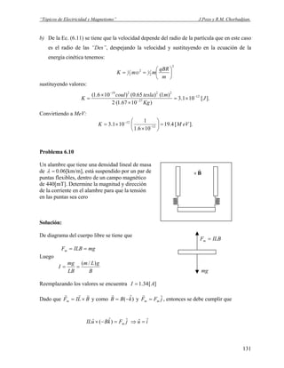 “Tópicos de Electricidad y Magnetismo” J.Pozo y R.M. Chorbadjian.
b) De la Ec. (6.11) se tiene que la velocidad depende del radio de la partícula que en este caso
es el radio de las “Des”, despejando la velocidad y sustituyendo en la ecuación de la
energía cinética tenemos:
2
2
12
2
1
⎟
⎠
⎞
⎜
⎝
⎛
==
m
qBR
mmK υ
sustituyendo valores:
].[101.3
)1067.1(2
)1()65.0()106.1( 12
27
22219
J
Kg
mteslacoul
K −
−
−
×=
×
×
=
Convirtiendo a MeV:
].[4.19
106.1
1
101.3 13
12
eVMK =⎟
⎠
⎞
⎜
⎝
⎛
×
×= −
−
Problema 6.10
Un alambre que tiene una densidad lineal de masa
B
r
×de =λ 0.06[km/m], está suspendido por un par de
puntas flexibles, dentro de un campo magnético
de 440[mT]. Determine la magnitud y dirección
de la corriente en el alambre para que la tensión
en las puntas sea cero
Solución:
De diagrama del cuerpo libre se tiene que
mg
ILBFm =
mgILBFm ==
Luego
B
gLm
LB
mg
I
)/(
==
Reemplazando los valores se encuentra ][34.1 AI =
Dado que y comoBLIFm
rrr
×= )ˆ( kBB −=
r
y jFF mm
ˆ=
r
, entonces se debe cumplir que
jFkBuIL m
ˆ)ˆ(ˆ =−× iu ˆˆ =⇒
131
 