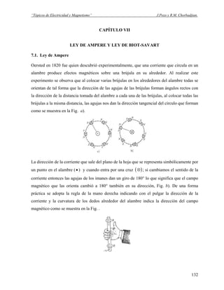 “Tópicos de Electricidad y Magnetismo” J.Pozo y R.M. Chorbadjian.
CAPÍTULO VII
LEY DE AMPERE Y LEY DE BIOT-SAVART
7.1. Ley de Ampere
Oersted en 1820 fue quien descubrió experimentalmente, que una corriente que circula en un
alambre produce efectos magnéticos sobre una brújula en su alrededor. Al realizar este
experimento se observa que al colocar varias brújulas en los alrededores del alambre todas se
orientan de tal forma que la dirección de las agujas de las brújulas forman ángulos rectos con
la dirección de la distancia tomada del alambre a cada una de las brújulas, al colocar todas las
brújulas a la misma distancia, las agujas nos dan la dirección tangencial del círculo que forman
como se muestra en la Fig. a).
La dirección de la corriente que sale del plano de la hoja que se representa simbólicamente por
un punto en el alambre ( ) y cuando entra por una cruz• ( )⊗ ; si cambiamos el sentido de la
corriente entonces las agujas de los imanes dan un giro de 180° lo que significa que el campo
magnético que las orienta cambió a 180° también en su dirección, Fig. b). De una forma
práctica se adopta la regla de la mano derecha indicando con el pulgar la dirección de la
corriente y la curvatura de los dedos alrededor del alambre indica la dirección del campo
magnético como se muestra en la Fig. .
132
 