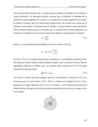 “Tópicos de Electricidad y Magnetismo” J.Pozo y R.M. Chorbadjian.
En este experimento (primera Fig. ) se observa que al alejarnos del alambre con corriente el
campo disminuye y al acercamos aumenta, mientras que al disminuir la intensidad de la
corriente el campo magnético B, es menor, y al aumentarla, el campo magnético B es mayor;
de donde se concluye que B es directamente proporcional a la corriente que circula por el
alambre e inversamente a la distancia entre el alambre y el punto donde se desea determinar.
De las anteriores observaciones se encuentra que la relación entre el campo magnético y la
corriente en el conductor que se conoce corno Ley de Ampere, y esta dada por la expresión:
r
I
B
π
μ
2
0
= (7.1)
donde 0μ es la constante de permeabilidad en el vacío y tiene un valor de:
⎥
⎦
⎤
⎢
⎣
⎡
×= −
A
mT7
0 104πμ
En la Ec. (7.l) I, es la corriente que pasa por el conductor y r es la distancia radial del centro
del conductor al punto donde se desea calcular el campo, como se muestra en la Fig.. Dada la
dependencia radial de B y debido a que r es constante sobre el círculo; la Ec. (7.1) se puede
expresar de la siguiente forma:
encIldB∫ =⋅ 0μ
rr
(7.2)
En la Fig. se observa que para cualquier punto de la trayectoria, la dirección de B
r
es la
misma que para por lo tanto,ld
r
dlBldB =⋅
rr
y si evaluamos la integral de la Ec. (7.2) y
despejamos el campo obtenemos la Ec. (7.1). La corriente I es la corriente encerrada por la
integral de línea. De aquí que cuando la corriente encerrada es cero, entonces el campo es cero
en esa región.
133
 