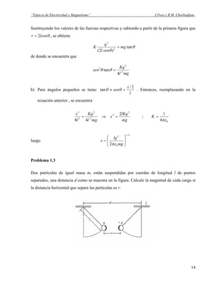 “Tópicos de Electricidad y Magnetismo” J.Pozo y R.M. Chorbadjian.
Sustituyendo los valores de las fuerzas respectivas y sabiendo a partir de la primera figura que
θlsenr 2= , se obtiene
θ
θ
tan
)2( 2
2
mg
senl
q
K =
de donde se encuentra que
mgl
Kq
sen 2
2
2
4
tan =θθ
b) Para ángulos pequeños se tiene:
l
x
sen
2/
tan =≈ θθ . Entonces, reemplazando en la
ecuación anterior , se encuentra
mg
lKq
x
mgl
Kq
l
x 2
3
2
2
3
3
2
48
=⇒= ;
04
1
πε
=K
luego
3/1
0
2
2 





=
mg
lq
x
πε
Problema 1.3
Dos partículas de igual masa m, están suspendidas por cuerdas de longitud l de puntos
separados, una distancia d como se muestra en la figura. Calcule la magnitud de cada carga si
la distancia horizontal que separa las partículas es r.
14
 