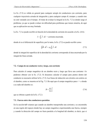 “Tópicos de Electricidad y Magnetismo” J.Pozo y R.M. Chorbadjian.
La Ec. (7.2) es válida en general para cualquier arreglo de conductores con corriente, para
cualquier trayectoria cerrada de integraci6n y para cualquier campo B, siempre y cuando éste
no esté variando con el tiempo. Al tratar de evaluar la integral en la Ec. 7.2 es donde surge el
problema; ya que se puede evaluar sin dificultad para problemas que tienen simetría, de aquí
que su aplicación sea muy limitada.
La Ec. 7.2 se puede escribir en función de la densidad de corriente de acuerdo a la Ec. (4.4).:
∫ ⋅=
s
sdJI
rr
= corriente encerrada.
donde ds es el diferencial de superficie; por lo tanto, la Ec. (7.2) se puede escribir como:
∫ ∫ ⋅=⋅
s
sdJldB
rrrr
0μ (7.3)
donde la integral de superficie de la densidad de corriente corresponde al área encerrada por la
integral de línea cerrada.
7.2. Campo de un conductor recto y largo, con corriente
Para calcular el campo magnético de un alambre recto y largo que lleva una corriente i lo
podemos obtener con la Ec. (7.2). Si deseamos calcular el campo para puntos dentro del
conductor es necesario utilizar la Ec. (7.3). Las líneas de inducción son círculos con centros en
el alambre, como se muestra en la Fig. 7.3. De aquí que el campo magnético para r > a donde
a es radio del alambre es:
r
I
B
π
μ
2
0
= (7.4)
que se obtiene a partir de la Ec. (7.2.)
7.3. Fuerza entre dos conductores paralelos
En la sección 6.5 veíamos que cuando un alambre transportaba una corriente y se encontraba
en una región del espacio donde hay un campo magnético experimentaba una fuerza, siempre
y cuando la dirección del campo no fuera paralela a la longitud del alambre; es decir, que si
134
 