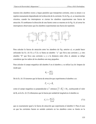 “Tópicos de Electricidad y Magnetismo” J.Pozo y R.M. Chorbadjian.
tenemos dos alambres rectos y largos paralelos que transportan corriente, estos se atraen o se
repelen mutuamente dependiendo de la dirección de la corriente. En la Fig. a), se muestran dos
circuitos, cuando los interruptores se cierran los alambres experimentan una fuerza de
atracción. Sí cambiamos la dirección de una fuente como se muestra en la Fig. b), al cerrar los
interruptores observamos que los alambres experimentan una fuerza de repulsión.
.
Para calcular la fuerza de atracción entre los alambres de Fig. anterior a), se puede hacer
utilizando las Ec. (6.13) y (7.2); se llama un alambre “a” que lleva una corriente ia y otro
alambre “b” que lleva una corriente ib y a la distancia entre ellos d, adamás se debge
considerar que los radios de los alambres son muy pequeños.
Para calcular el campo magnético del alambre b en el alambre a, se utiliza Ley de Ampere de
modo que:
d
i
B b
a
π
μ
2
0
=
De la Ec. (6.13) tenemos que la fuerza de atracción que experimenta el alambre a es:
aaa BiF
rr
×=
como el campo magnético es perpendicular a l
r
entonces aa BlBl =×
rr
, sustituyendo el valor
de Ba en la Ec. (6.13) obtenemos que la fuerza por unidad de longitud en el alambre es:
d
ii
lF ba
a
π
μ
2
/ 0
= (7.5)
que es exactamente igual a la fuerza de atracción que experimenta el alambre b. Para el caso
en que las corrientes fueran en sentido contrario en los alambres como se ilustra en la
135
 