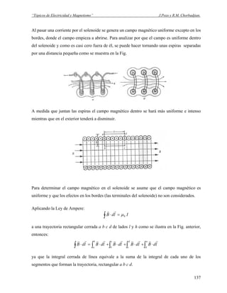 “Tópicos de Electricidad y Magnetismo” J.Pozo y R.M. Chorbadjian.
Al pasar una corriente por el solenoide se genera un campo magnético uniforme excepto en los
bordes, donde el campo empieza a abrirse. Para analizar por que el campo es uniforme dentro
del solenoide y como es casi cero fuera de él, se puede hacer tornando unas espiras separadas
por una distancia pequeña como se muestra en la Fig.
A medida que juntan las espiras el campo magnético dentro se hará más uniforme e intenso
mientras que en el exterior tenderá a disminuir.
Para determinar el campo magnético en el solenoide se asume que el campo magnético es
uniforme y que los efectos en los bordes (las terminales del solenoide) no son considerados.
Aplicando la Ley de Ampere:
∫ =⋅ IldB 0μ
rr
a una trayectoria rectangular cerrada a b c d de lados l y h como se ilustra en la Fig. anterior,
entonces:
∫ ∫∫∫∫ ⋅+⋅+⋅+⋅=⋅
a
d
d
c
c
b
b
a
ldBldBldBldBldB
rrrrrrrrrr
ya que la integral cerrada de línea equivale a la suma de la integral de cada uno de los
segmentos que forman la trayectoria, rectangular a b c d.
137
 