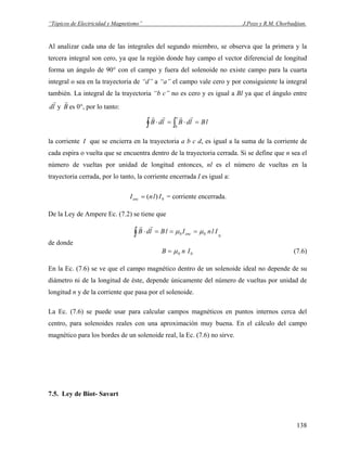 “Tópicos de Electricidad y Magnetismo” J.Pozo y R.M. Chorbadjian.
Al analizar cada una de las integrales del segundo miembro, se observa que la primera y la
tercera integral son cero, ya que la región donde hay campo el vector diferencial de longitud
forma un ángulo de 90° con el campo y fuera del solenoide no existe campo para la cuarta
integral o sea en la trayectoria de “d” a “a” el campo vale cero y por consiguiente la integral
también. La integral de la trayectoria “b c” no es cero y es igual a Bl ya que el ángulo entre
yld
r
B
r
es 0°, por lo tanto:
∫ ∫ =⋅=⋅
c
b
lBldBldB
rrrr
la corriente I que se encierra en la trayectoria a b c d, es igual a la suma de la corriente de
cada espira o vuelta que se encuentra dentro de la trayectoria cerrada. Si se define que n sea el
número de vueltas por unidad de longitud entonces, nl es el número de vueltas en la
trayectoria cerrada, por lo tanto, la corriente encerrada I es igual a:
0)( IlnIenc = = corriente encerrada.
De la Ley de Ampere Ec. (7.2) se tiene que
0
00∫ ===⋅ IlnIlBldB enc μμ
rr
de donde
00 InB μ= (7.6)
En la Ec. (7.6) se ve que el campo magnético dentro de un solenoide ideal no depende de su
diámetro ni de la longitud de éste, depende únicamente del número de vueltas por unidad de
longitud n y de la corriente que pasa por el solenoide.
La Ec. (7.6) se puede usar para calcular campos magnéticos en puntos internos cerca del
centro, para solenoides reales con una aproximación muy buena. En el cálculo del campo
magnético para los bordes de un solenoide real, la Ec. (7.6) no sirve.
7.5. Ley de Biot- Savart
138
 