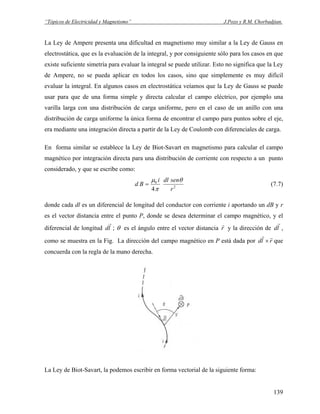 “Tópicos de Electricidad y Magnetismo” J.Pozo y R.M. Chorbadjian.
La Ley de Ampere presenta una dificultad en magnetismo muy similar a la Ley de Gauss en
electrostática, que es la evaluación de la integral, y por consiguiente sólo para los casos en que
existe suficiente simetría para evaluar la integral se puede utilizar. Esto no significa que la Ley
de Ampere, no se pueda aplicar en todos los casos, sino que simplemente es muy difícil
evaluar la integral. En algunos casos en electrostática veíamos que la Ley de Gauss se puede
usar para que de una forma simple y directa calcular el campo eléctrico, por ejemplo una
varilla larga con una distribución de carga uniforme, pero en el caso de un anillo con una
distribución de carga uniforme la única forma de encontrar el campo para puntos sobre el eje,
era mediante una integración directa a partir de la Ley de Coulomb con diferenciales de carga.
En forma similar se establece la Ley de Biot-Savart en magnetismo para calcular el campo
magnético por integración directa para una distribución de corriente con respecto a un punto
considerado, y que se escribe como:
2
0
4 r
sendli
Bd
θ
π
μ
= (7.7)
donde cada dl es un diferencial de longitud del conductor con corriente i aportando un dB y r
es el vector distancia entre el punto P, donde se desea determinar el campo magnético, y el
diferencial de longitud ; θ es el ángulo entre el vector distanciald
r
r
r
y la dirección de ld
r
,
como se muestra en la Fig. La dirección del campo magnético en P está dada por rld ×
r
que
concuerda con la regla de la mano derecha.
La Ley de Biot-Savart, la podemos escribir en forma vectorial de la siguiente forma:
139
 